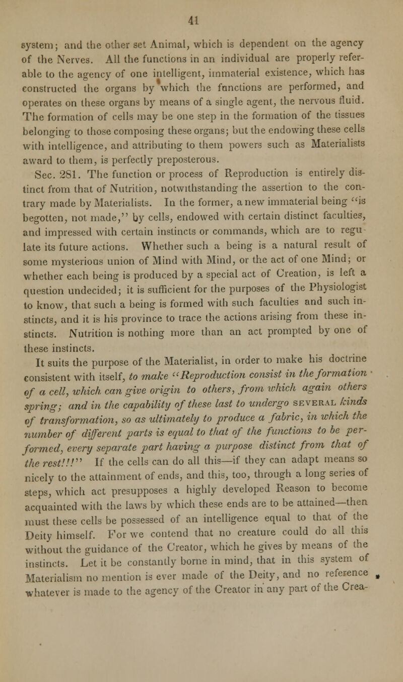 system; and the other set Animal, which is dependent on the agency of the Nerves. All the functions in an individual are properly refer- able to the agency of one intelligent, immaterial existence, which has constructed the organs by which the functions are performed, and operates on these organs by means of a single agent, the nervous fluid. The formation of cells may be one step in the formation of the tissues belonging to those composing these organs; but the endowing these cells with intelligence, and attributing to them powers such as Materialists award to them, is perfectly preposterous. Sec. 281. The function or process of Reproduction is entirely dis- tinct from that of Nutrition, notwithstanding the assertion to the con- trary made by Materialists. In the former, a new immaterial being is begotten, not made, by cells, endowed with certain distinct faculties, and impressed with certain instincts or commands, which are to regu- late its future actions. Whether such a being is a natural result of some mysterious union of Mind with Mind, or the act of one Mind; or whether each being is produced by a special act of Creation, is left a question undecided; it is sufficient for the purposes of the Physiologist to know, that such a being is formed with such faculties and such in- stincts, and it is his province to trace the actions arising from these in- stincts. Nutrition is nothing more than an act prompted by one of these instincts. It suits the purpose of the Materialist, in order to make his doctrine consistent with itself, to make Reproduction consist in the formation ■ of a cell, which can give origin to others, from which again others spring; and in the capability of these last to undergo several kinds of transformation, so as ultimately to produce a fabric, in which the number of different parts is equal to that of the functions to be per- formed, every separate part having a purpose distinct from that of the rest!!! If the cells can do all this—if they can adapt means so nicely to the attainment of ends, and this, too, through a long series of steps, which act presupposes a highly developed Reason to become acquainted with the laws by which these ends are to be attained—then must these cells be possessed of an intelligence equal to that of the Deity himself. For we contend that no creature could do all this without the guidance of the Creator, which he gives by means of the instincts. Let it be constantly borne in mind, that in this system of Materialism no mention is ever made of the Deity, and no reference whatever is made to the agency of the Creator in any part of the Crea-