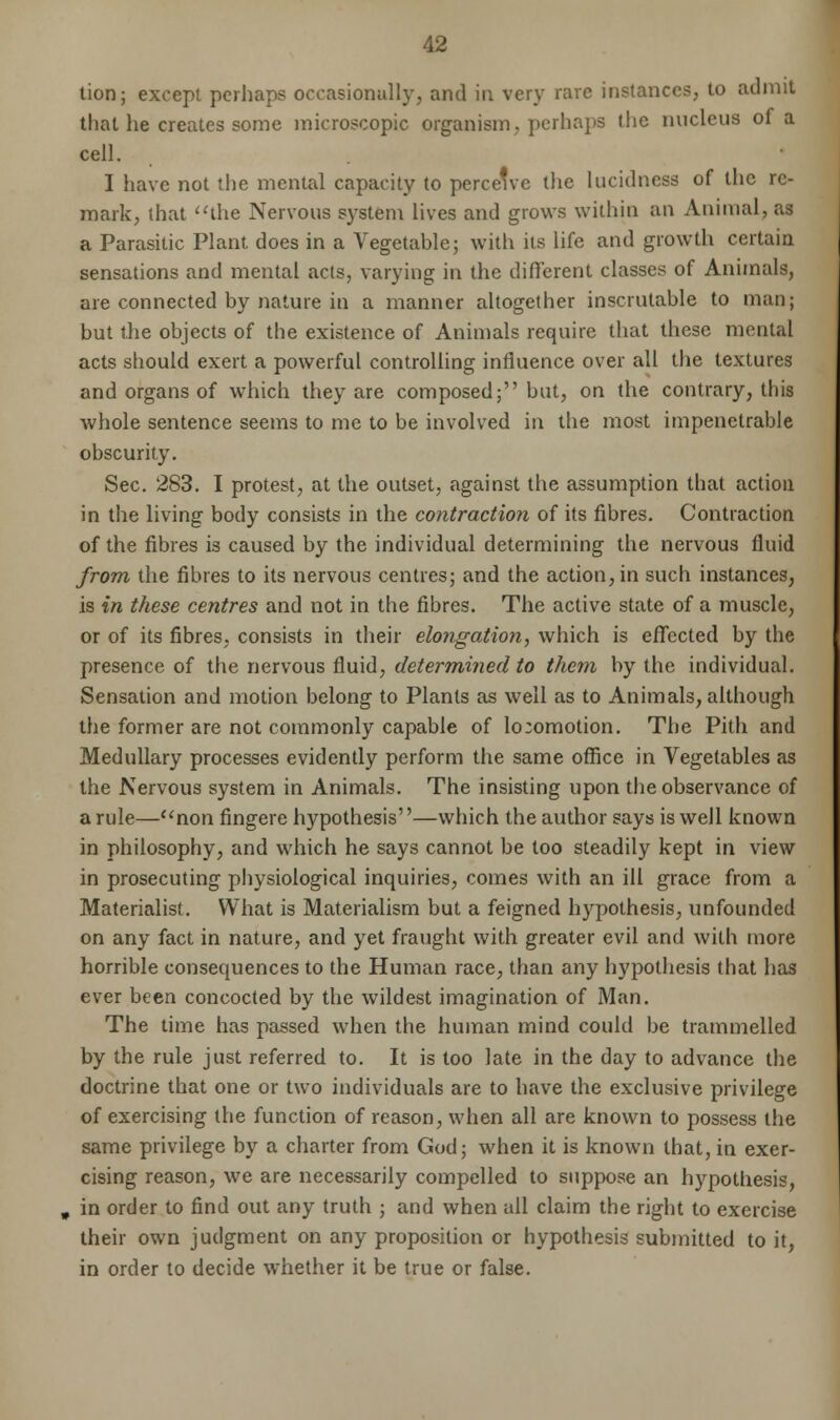 tion; except perhaps occasionally, and in very rare instances, to admit that he creates some microscopic organism, perhaps the nucleus of a cell. I have not the mental capacity to perceive the lucidness of the re- mark, that the Nervous system lives and grows within an Animal, as a Parasitic Plant does in a Vegetable; with its life and growth certain sensations and mental acts, varying in the different classes of Animals, are connected by nature in a manner altogether inscrutable to man; but the objects of the existence of Animals require that these mental acts should exert a powerful controlling influence over all the textures and organs of which they are composed; but, on the contrary, this whole sentence seems to me to be involved in the most impenetrable obscurity. Sec. 283. I protest, at the outset, against the assumption that action in the living body consists in the contraction of its fibres. Contraction of the fibres is caused by the individual determining the nervous fluid from the fibres to its nervous centres; and the action, in such instances, is in these centres and not in the fibres. The active state of a muscle, or of its fibres, consists in their elongation, which is effected by the presence of the nervous fluid, determined to them by the individual. Sensation and motion belong to Plants as well as to Animals, although the former are not commonly capable of locomotion. The Pith and Medullary processes evidently perform the same office in Vegetables as the Nervous system in Animals. The insisting upon the observance of a rule—non fingere hypothesis—which the author says is well known in philosophy, and which he says cannot be too steadily kept in view in prosecuting physiological inquiries, comes with an ill grace from a Materialist. What is Materialism but a feigned hypothesis, unfounded on any fact in nature, and yet fraught with greater evil and with more horrible consequences to the Human race, than any hypothesis that has ever been concocted by the wildest imagination of Man. The time has passed when the human mind could be trammelled by the rule just referred to. It is too late in the day to advance the doctrine that one or two individuals are to have the exclusive privilege of exercising the function of reason, when all are known to possess the same privilege by a charter from God; when it is known that, in exer- cising reason, we are necessarily compelled to suppose an hypothesis, in order to find out any truth ; and when all claim the right to exercise their own judgment on any proposition or hypothesis submitted to it, in order to decide whether it be true or false.