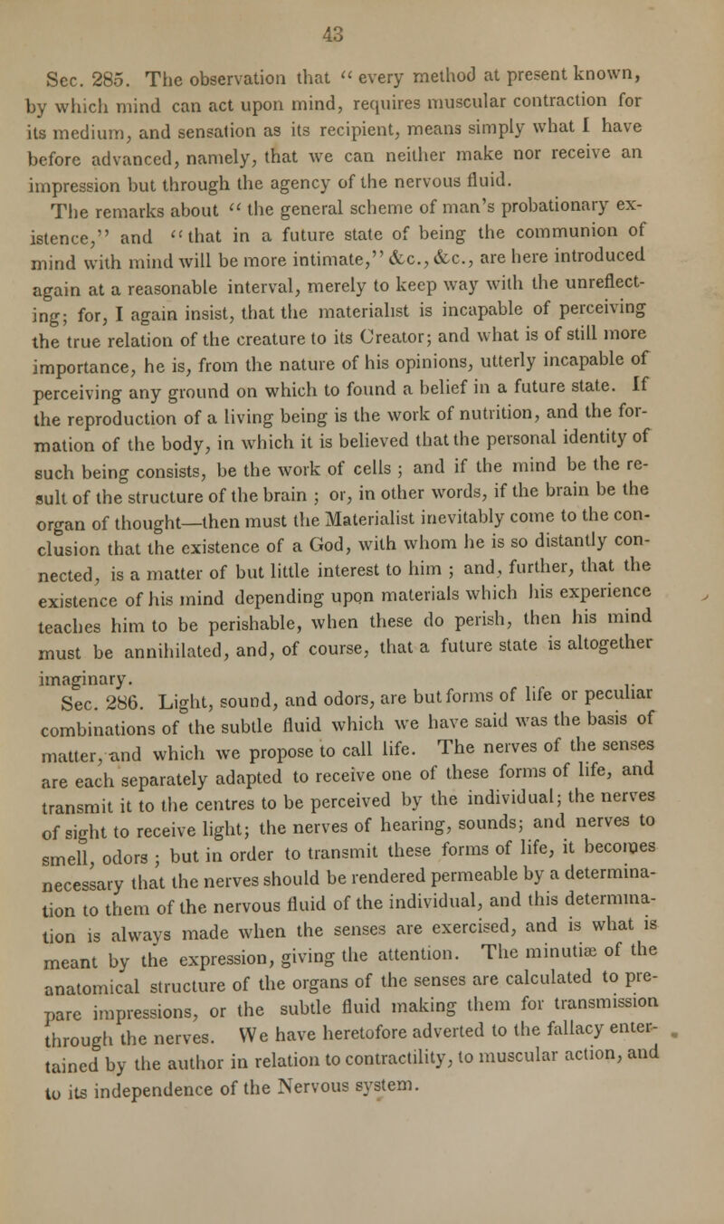 Sec. 285. The observation that  every method at present known, by which mind can act upon mind, requires muscular contraction for its medium, and sensation as its recipient, means simply what I have before advanced, namely, that we can neither make nor receive an impression but through the agency of the nervous fluid. The remarks about  the general scheme of man's probationary ex- istence, and that in a future state of being the communion of mind with mind will be more intimate, &c, &c, are here introduced again at a reasonable interval, merely to keep way with the unreflect- ing; for, I again insist, that the materialist is incapable of perceiving the true relation of the creature to its Creator; and what is of still more importance, he is, from the nature of his opinions, utterly incapable of perceiving any ground on which to found a belief in a future state. If the reproduction of a living being is the work of nutrition, and the for- mation of the body, in which it is believed that the personal identity of such being consists, be the work of cells ; and if the mind be the re- sult of the structure of the brain ; or, in other words, if the brain be the organ of thought—then must the Materialist inevitably come to the con- elusion that the existence of a God, with whom he is so distantly con- nected, is a matter of but little interest to him ; and, further, that the existence of his mind depending upon materials which his experience teaches him to be perishable, when these do perish, then his mind must be annihilated, and, of course, that a future state is altogether imaginary. Sec. 286. Light, sound, and odors, are but forms of life or peculiar combinations of the subtle fluid which we have said was the basis of matter, tmd which we propose to call life. The nerves of the senses are each separately adapted to receive one of these forms of life, and transmit it to the centres to be perceived by the individual; the nerves of sight to receive light; the nerves of hearing, sounds; and nerves to smell, odors ; but in order to transmit these forms of life, it becomes necessary that the nerves should be rendered permeable by a determina- tion to them of the nervous fluid of the individual, and this determina- tion is always made when the senses are exercised, and is what is meant by the expression, giving the attention. The minutue of the anatomical structure of the organs of the senses are calculated to pre- pare impressions, or the subtle fluid making them for transmission through the nerves. We have heretofore adverted to the fallacy enter- tained by the author in relation to contractility, to muscular action, and to its independence of the Nervous system.