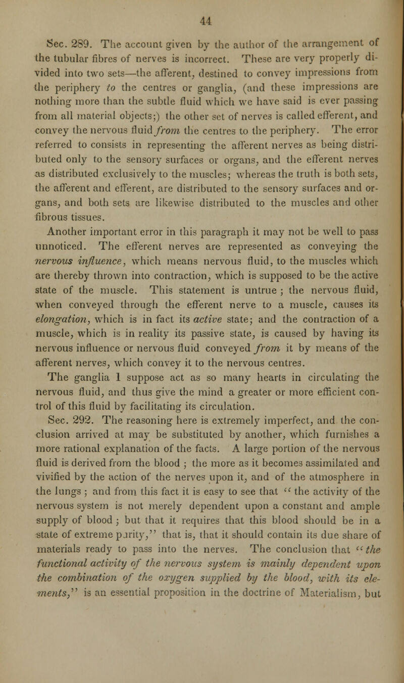 Sec. 289. The account given by the author of the arrangement of the tubular fibres of nerves is incorrect. These are very properly di- vided into two sets—the afferent, destined to convey impressions from the periphery to the centres or ganglia, (and these impressions are nothing more than the subtle fluid which we have said is ever passing from all material objects;) the other set of nerves is called efferent, and convey the nervous fluid/rowi the centres to the periphery. The error referred to consists in representing the afferent nerves as being distri- buted only to the sensory surfaces or organs, and the efferent nerves as distributed exclusively to the muscles; whereas the truth is both sets, the afferent and efferent, are distributed to the sensory surfaces and or- gans, and both sets are likewise distributed to the muscles and other fibrous tissues. Another important error in this paragraph it may not be well to pass unnoticed. The efferent nerves are represented as conveying the nervous influence, which means nervous fluid, to the muscles which are thereby thrown into contraction, which is supposed to be the active state of the muscle. This statement is untrue ; the nervous fluid, when conveyed through the efferent nerve to a muscle, causes its elongation, which is in fact its active state; and the contraction of a muscle, which is in reality its passive state, is caused by having its nervous influence or nervous fluid conveyed from it by means of the afferent nerves, which convey it to the nervous centres. The ganglia 1 suppose act as so many hearts in circulating the nervous fluid, and thus give the mind a greater or more efficient con- trol of this fluid by facilitating its circulation. Sec. 292. The reasoning here is extremely imperfect, and the con- clusion arrived at may be substituted by another, which furnishes a more rational explanation of the facts. A large portion of the nervous fluid is derived from the blood ; the more as it becomes assimilated and vivified by the action of the nerves upon it, and of the atmosphere in the lungs ; and from this fact it is easy to see that  the activity of the nervous system is not merely dependent upon a constant and ample supply of blood ; but that it requires that this blood should be in a state of extreme pjrity, that is, that it should contain its due share of materials ready to pass into the nerves. The conclusion that u the functional activity of the nervous system is mainly dependent upon the combination of the oxygen supplied by the blood, with its ele- ments is an essential proposition in the doctrine of Materialism, but