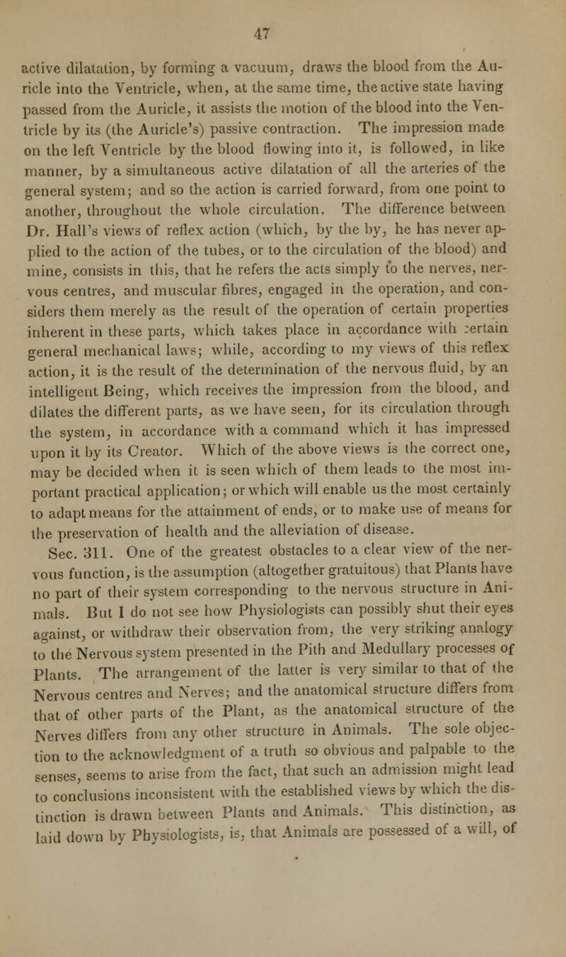 active dilatation, by forming a vacuum, draws the blood from the Au- ricle into the Ventricle, when, at the same time, the active state having passed from the Auricle, it assists the motion of the blood into the Ven- tricle by its (the Auricle's) passive contraction. The impression made on the left Ventricle by the blood flowing into it, is followed, in like manner, by a simultaneous active dilatation of all the arteries of the general system; and so the action is carried forward, from one point to another, throughout the whole circulation. The difference between Dr. Hall's views of reflex action (which, by the by, he has never ap- plied to the action of the tubes, or to the circulation of the blood) and mine, consists in this, that he refers the acts simply to the nerves, ner- vous centres, and muscular fibres, engaged in the operation, and con- siders them merely as the result of the operation of certain properties inherent in these parts, which takes place in accordance with jertain general mechanical laws; while, according to my views of this reflex action, it is the result of the determination of the nervous fluid, by an intelligent Being, which receives the impression from the blood, and dilates the different parts, as we have seen, for its circulation through the system, in accordance with a command which it has impressed upon it by its Creator. Which of the above views is the correct one, may be decided when it is seen which of them leads to the most im- portant practical application; or which will enable us the most certainly to adapt means for the attainment of ends, or to make use of means for the preservation of health and the alleviation of disease. Sec. 311. One of the greatest obstacles to a clear view of the ner- vous function, is the assumption (altogether gratuitous) that Plants have no part of their system corresponding to the nervous structure in Ani- mals. But I do not see how Physiologists can possibly shut their eyes against, or withdraw their observation from, the very striking analogy to the Nervous system presented in the Pith and Medullary processes of Plants. The arrangement of the latter is very similar to that of the Nervous centres and Nerves; and the anatomical structure differs from that of other parts of the Plant, as the anatomical structure of the Nerves differs from any other structure in Animals. The sole objec- tion to the acknowledgment of a truth so obvious and palpable to the senses, seems to arise from the fact, that such an admission might lead to conclusions inconsistent with the established views by which the dis- tinction is drawn between Plants and Animals. This distinction, as laid down by Physiologists, is, that Animals are possessed of a will, of