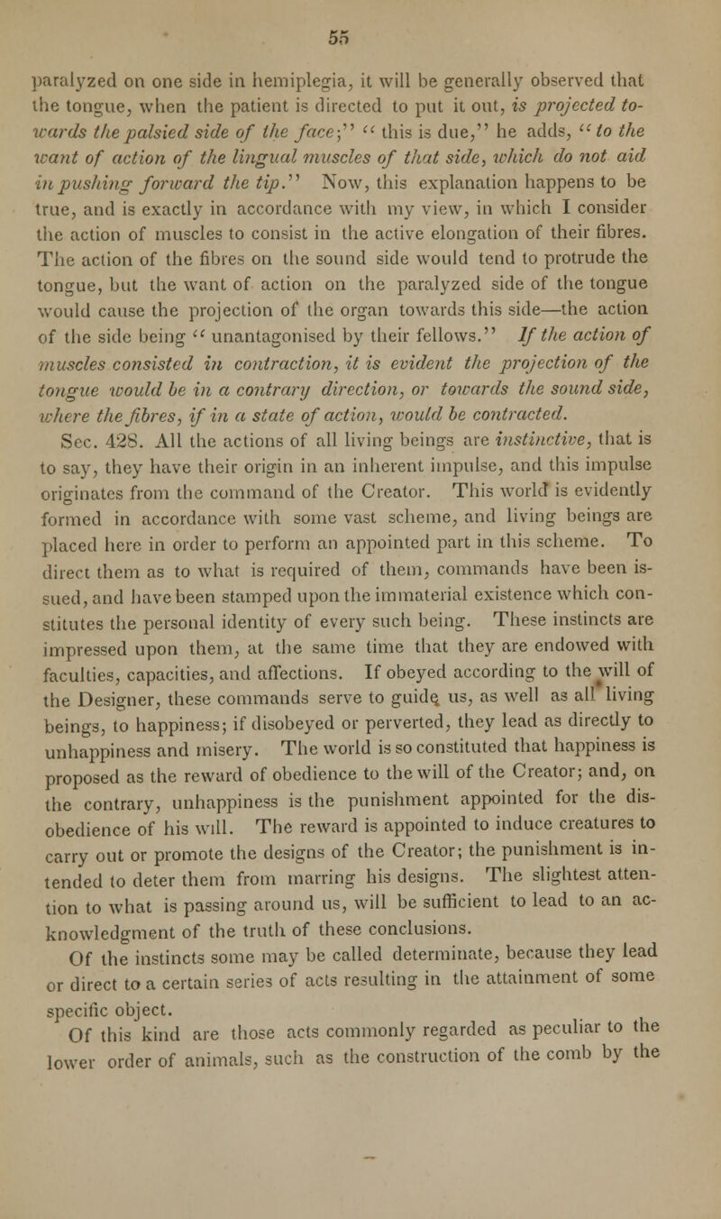 paralyzed on one side in hemiplegia, it will be generally observed that the tongue, when the patient is directed to put it out, is projected to- wards the palsied side of the face; u this is due, he adds, u to the want of action of the lingual muscles of that side, which do not aid in pushing forward the tip.'''' Now, this explanation happens to be true, and is exactly in accordance with my view, in which I consider the action of muscles to consist in the active elongation of their fibres. The action of the fibres on the sound side would tend to protrude the tongue, but the want of action on the paralyzed side of the tongue would cause the projection of the organ towards this side—the action of the side being  unantagonised by their fellows. If the action of muscles consisted in contraction, it is evident the projection of the tongue would be in a contrary direction, or towards the sound side, where the fibres, if in a state of action, would be contracted. Sec. 428. All the actions of all living beings are instinctive, that is to say, they have their origin in an inherent impulse, and this impulse originates from the command of the Creator. This world is evidently formed in accordance with some vast scheme, and living beings are placed here in order to perform an appointed part in this scheme. To direct them as to what is required of them, commands have been is- sued, and have been stamped upon the immaterial existence which con- stitutes the personal identity of every such being. These instincts are impressed upon them, at the same time that they are endowed with faculties, capacities, and affections. If obeyed according to the will of the Designer, these commands serve to guide, us, as well as all living beings, to happiness; if disobeyed or perverted, they lead as directly to unhappiness and misery. The world is so constituted that happiness is proposed as the reward of obedience to the will of the Creator; and, on the contrary, unhappiness is the punishment appointed for the dis- obedience of his will. The reward is appointed to induce creatures to carry out or promote the designs of the Creator; the punishment is in- tended to deter them from marring his designs. The slightest atten- tion to what is passing around us, will be sufficient to lead to an ac- knowledgment of the truth of these conclusions. Of the instincts some may be called determinate, because they lead or direct to a certain series of acts resulting in the attainment of some specific object. Of this kind are those acts commonly regarded as peculiar to the lower order of animals, such as the construction of the comb by the