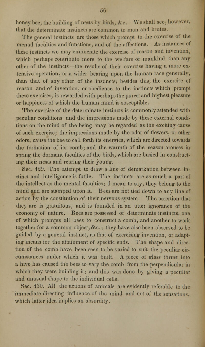 honey bee, the building' of nests by birds, &e. We shall see, however, that the determinate instincts are common to man and brutes. The general instincts are those which prompt to the exercise of the mental faculties and functions, and of the affections. As instances of these instincts we may enumerate the exercise of reason and invention, which perhaps contribute more to the welfare of mankind than any other of the instincts—the results of their exercise having a more ex- tensive operation, or a wider bearing upon the human race generally, than that of any other of the instincts; besides this, the exercise of reason and of invention, or obedience to the instincts which prompt these exercises, is rewarded with perhaps the purest and highest pleasure or happiness of which the human mind is susceptible. The exercise of the determinate instincts is commonly attended with peculiar conditions and the impressions made by these external condi- tions on the mind of the being may be regarded as the exciting cause of such exercise; the impressions made by the odor of flowers, or other odors, cause the bee to call forth its energies, which are directed towards the formation of its comb; and the warmth of the season arouses in spring the dormant faculties of the birds, which are busied in construct- ing their nests and rearing their young1. Sec. 429. The attempt to draw a line of demarkation between in- stinct and intelligence is futile. The instincts are as much a part of the intellect as the mental faculties; I mean to say, they belong to the mind and are stamped upon it. Bees are not tied down to any line of action by the constitution of their nervous system. The assertion that they are is gratuitous, and is founded in an uttei ignorance of the economy of nature. Bees are possessed of determinate instincts, one of which prompts all bees to construct a comb, and another to work together for a common object, &c.; they have also been observed to be guided by a general instinct, as that of exercising invention, or adapt- ing means for the attainment of specific ends. The shape and direc- tion of the comb have been seen to be varied to suit the peculiar cir- cumstances under which it was built. A piece of glass thrust into a hive has caused the bees to vary the comb from the perpendicular in which they were building it; and this was done by giving a peculiar and unusual shape to the individual cells. Sec. 430. All the actions of animals are evidently referable to the immediate directing influence of the mind and not of the sensations, which latter idea implies an absurdity.