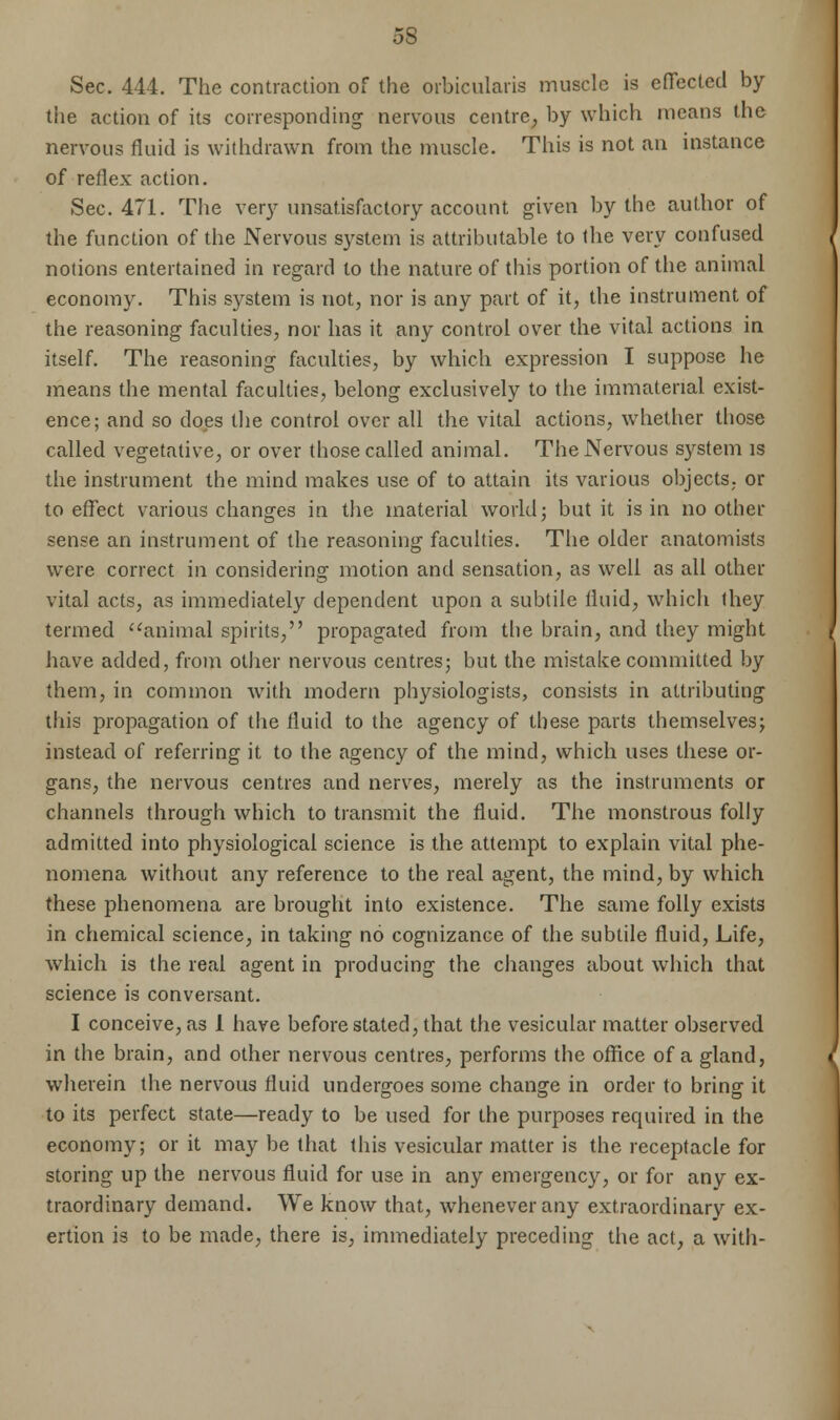 5S Sec. 444. The contraction of the orbicularis muscle is effected by the action of its corresponding nervous centre^ by which means the nervous fluid is withdrawn from the muscle. This is not an instance of reflex action. Sec. 471. The very unsatisfactory account given by the author of the function of the Nervous system is attributable to the very confused notions entertained in regard to the nature of this portion of the animal economy. This system is not, nor is any part of it, the instrument of the reasoning faculties, nor has it any control over the vital actions in itself. The reasoning faculties, by which expression I suppose he means the mental faculties, belong exclusively to the immaterial exist- ence; and so does the control over all the vital actions, whether those called vegetative, or over those called animal. The Nervous system is the instrument the mind makes use of to attain its various objects, or to effect various changes in the material world; but it is in no other sense an instrument of the reasoning faculties. The older anatomists were correct in considering motion and sensation, as well as all other vital acts, as immediately dependent upon a subtile fluid, which they termed animal spirits, propagated from the brain, and they might have added, from other nervous centres; but the mistake committed by them, in common with modern physiologists, consists in attributing this propagation of the fluid to the agency of these parts themselves; instead of referring it to the agency of the mind, which uses these or- gans, the nervous centres and nerves, merely as the instruments or channels through which to transmit the fluid. The monstrous folly admitted into physiological science is the attempt to explain vital phe- nomena without any reference to the real agent, the mind, by which these phenomena are brought into existence. The same folly exists in chemical science, in taking no cognizance of the subtile fluid, Life, which is the real agent in producing the changes about which that science is conversant. I conceive, as 1 have before stated, that the vesicular matter observed in the brain, and other nervous centres, performs the office of a gland, wherein the nervous fluid undergoes some change in order to bring it to its perfect state—ready to be used for the purposes required in the economy; or it may be that this vesicular matter is the receptacle for storing up the nervous fluid for use in any emergency, or for any ex- traordinary demand. We know that, whenever any extraordinary ex- ertion is to be made, there is, immediately preceding the act, a with-