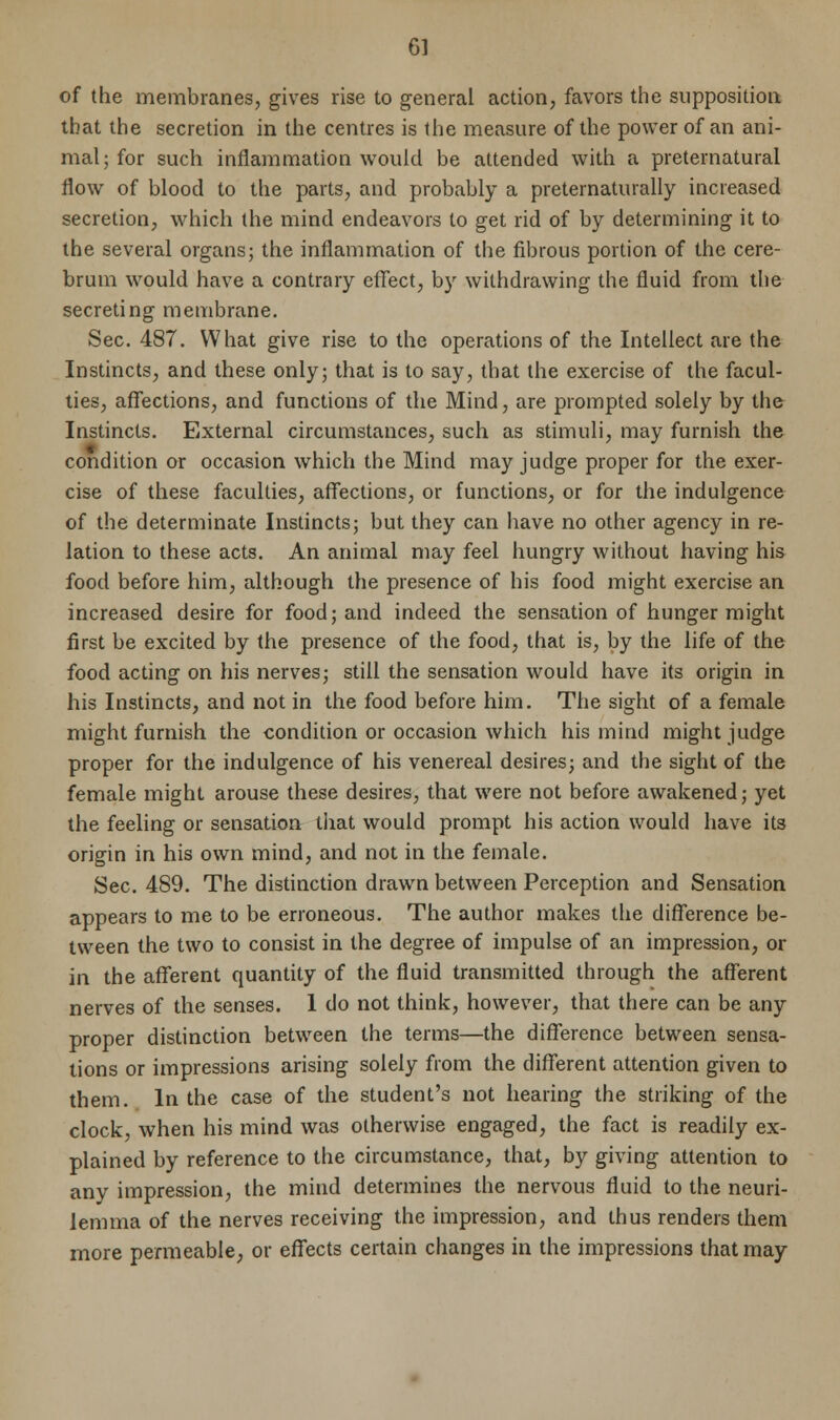 of the membranes, gives rise to general action, favors the supposition that the secretion in the centres is the measure of the power of an ani- mal; for such inflammation would be attended with a preternatural flow of blood to the parts, and probably a preternaturally increased secretion, which the mind endeavors to get rid of by determining it to the several organs; the inflammation of the fibrous portion of the cere- brum would have a contrary effect, by withdrawing the fluid from the secreting membrane. Sec. 487. What give rise to the operations of the Intellect are the Instincts, and these only; that is to say, that the exercise of the facul- ties, affections, and functions of the Mind, are prompted solely by the Instincts. External circumstances, such as stimuli, may furnish the condition or occasion which the Mind may judge proper for the exer- cise of these faculties, affections, or functions, or for the indulgence of the determinate Instincts; but they can have no other agency in re- lation to these acts. An animal may feel hungry without having his food before him, although the presence of his food might exercise an increased desire for food; and indeed the sensation of hunger might first be excited by the presence of the food, that is, by the life of the food acting on his nerves; still the sensation would have its origin in his Instincts, and not in the food before him. The sight of a female might furnish the condition or occasion which his mind might judge proper for the indulgence of his venereal desires; and the sight of the female might arouse these desires, that were not before awakened; yet the feeling or sensation that would prompt his action would have its origin in his own mind, and not in the female. Sec. 489. The distinction drawn between Perception and Sensation appears to me to be erroneous. The author makes the difference be- tween the two to consist in the degree of impulse of an impression, or in the afferent quantity of the fluid transmitted through the afferent nerves of the senses. 1 do not think, however, that there can be any proper distinction between the terms—the difference between sensa- tions or impressions arising solely from the different attention given to them. In the case of the student's not hearing the striking of the clock, when his mind was otherwise engaged, the fact is readily ex- plained by reference to the circumstance, that, by giving attention to any impression, the mind determines the nervous fluid to the neuri- lemma of the nerves receiving the impression, and thus renders them more permeable, or effects certain changes in the impressions that may