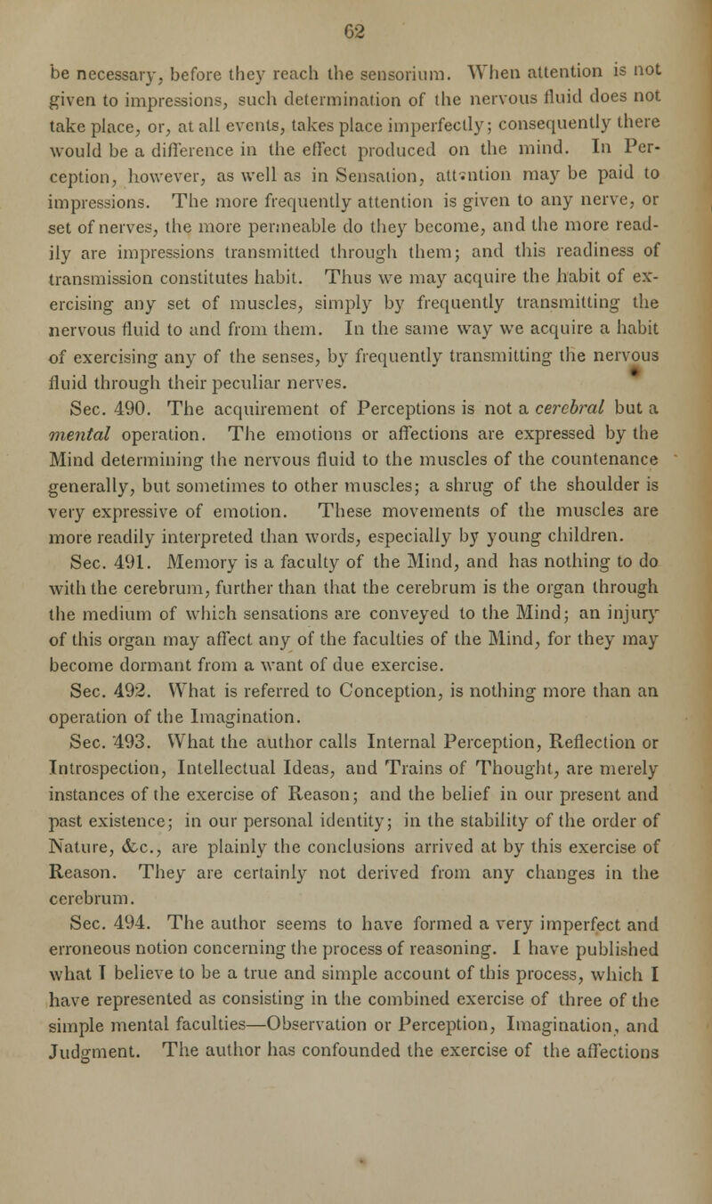 G2 be necessary, before they reach the sensorium. When attention is not given to impressions, such determination of the nervous fluid does not take place, or, at all events, takes place imperfectly; consequently there would be a difference in the effect produced on the mind. In Per- ception, however, as well as in Sensation, attention may be paid to impressions. The more frequently attention is given to any nerve, or set of nerves, the more permeable do they become, and the more read- ily are impressions transmitted through them; and this readiness of transmission constitutes habit. Thus we may acquire the habit of ex- ercising any set of muscles, simply by frequently transmitting the nervous fluid to and from them. In the same way we acquire a habit of exercising any of the senses, by frequently transmitting the nervous fluid through their peculiar nerves. Sec. 490. The acquirement of Perceptions is not a cerebral but a mental operation. The emotions or affections are expressed by the Mind determining the nervous fluid to the muscles of the countenance generally, but sometimes to other muscles; a shrug of the shoulder is very expressive of emotion. These movements of the muscles are more readily interpreted than words, especially by young children. Sec. 491. Memory is a faculty of the Mind, and has nothing to do with the cerebrum, further than that the cerebrum is the organ through the medium of which sensations are conveyed to the Mind; an injury of this organ may affect any of the faculties of the Mind, for they may become dormant from a want of due exercise. Sec. 492. What is referred to Conception, is nothing more than an operation of the Imagination. Sec. 493. What the author calls Internal Perception, Reflection or Introspection, Intellectual Ideas, and Trains of Thought, are merely instances of the exercise of Reason; and the belief in our present and past existence; in our personal identity; in the stability of the order of Nature, &c, are plainly the conclusions arrived at by this exercise of Reason. They are certainly not derived from any changes in the cerebrum. Sec. 494. The author seems to have formed a very imperfect and erroneous notion concerning the process of reasoning. I have published what T believe to be a true and simple account of this process, which I have represented as consisting in the combined exercise of three of the simple mental faculties—Observation or Perception, Imagination, and Judgment. The author has confounded the exercise of the affections