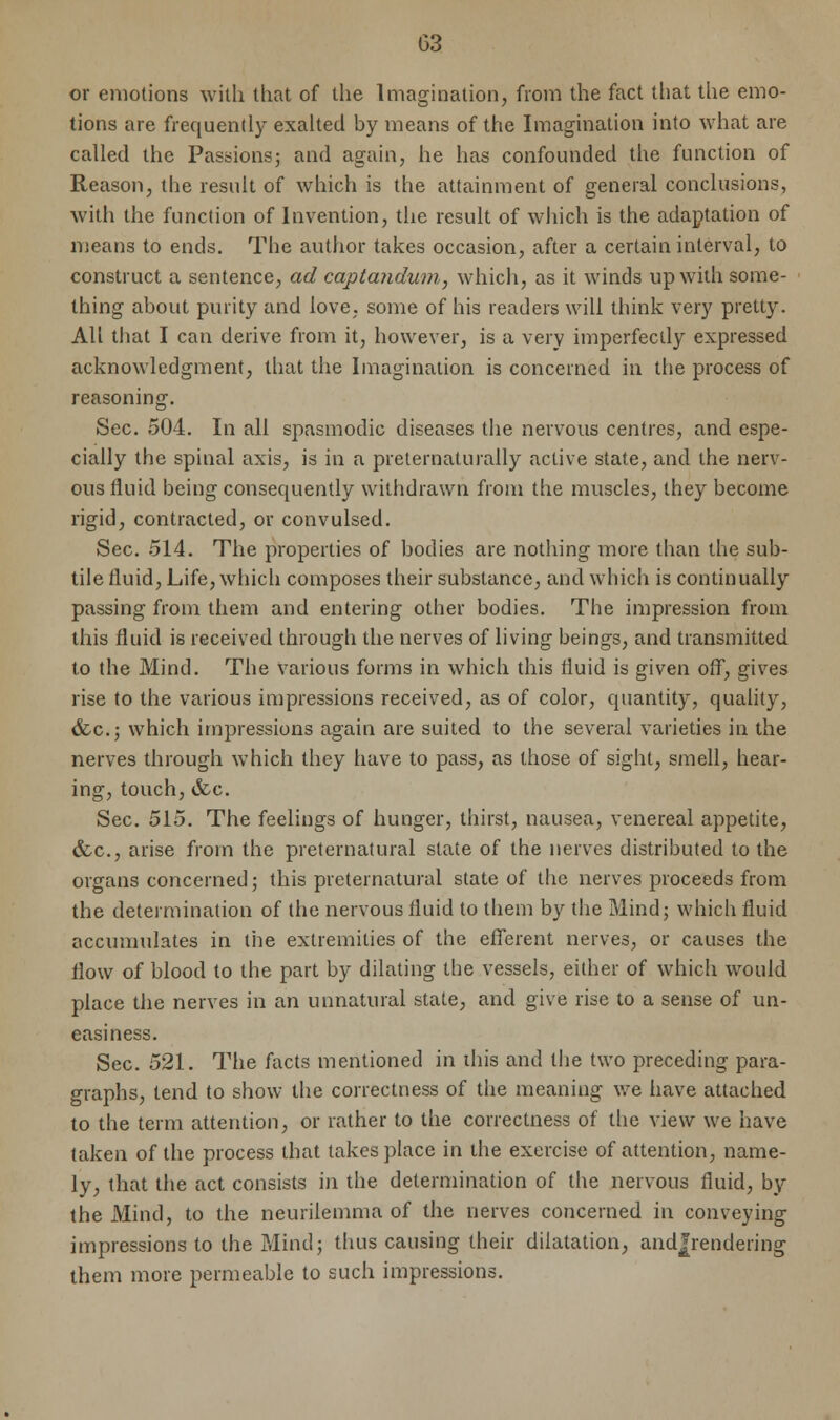 or emotions with that of the Imagination, from the fact that the emo- tions are frequently exalted by means of the Imagination into what are called the Passions; and again, he has confounded the function of Reason, the result of which is the attainment of general conclusions, with the function of Invention, the result of which is the adaptation of means to ends. The author takes occasion, after a certain interval, to construct a sentence, ad captaiidum, which, as it winds up with some- thing about purity and love, some of his readers will think very pretty. All that I can derive from it, however, is a very imperfectly expressed acknowledgment, that the Imagination is concerned in the process of reasoning. Sec. 504. In all spasmodic diseases the nervous centres, and espe- cially the spinal axis, is in a preternaturally active state, and the nerv- ous fluid being consequently withdrawn from the muscles, they become rigid, contracted, or convulsed. Sec. 514. The properties of bodies are nothing more than the sub- tile fluid, Life, which composes their substance, and which is continually passing from them and entering other bodies. The impression from this fluid is received through the nerves of living beings, and transmitted to the Mind. The various forms in which this fluid is given off, gives rise to the various impressions received, as of color, quantity, quality, &c; which impressions again are suited to the several varieties in the nerves through which they have to pass, as those of sight, smell, hear- ing, touch, &c. Sec. 515. The feelings of hunger, thirst, nausea, venereal appetite, &c, arise from the preternatural state of the nerves distributed to the organs concerned; this preternatural state of the nerves proceeds from the determination of the nervous fluid to them by the Mind; which fluid accumulates in the extremities of the efferent nerves, or causes the flow of blood to the part by dilating the vessels, either of which would place the nerves in an unnatural state, and give rise to a sense of un- easiness. Sec. 521. The facts mentioned in this and the two preceding para- graphs, tend to show the correctness of the meaning we have attached to the term attention, or rather to the correctness of the view we have taken of the process that takes place in the exercise of attention, name- ly, that the act consists in the determination of the nervous fluid, by the Mind, to the neurilemma of the nerves concerned in conveying impressions to the Mind; thus causing their dilatation, and|rendering them more permeable to such impressions.