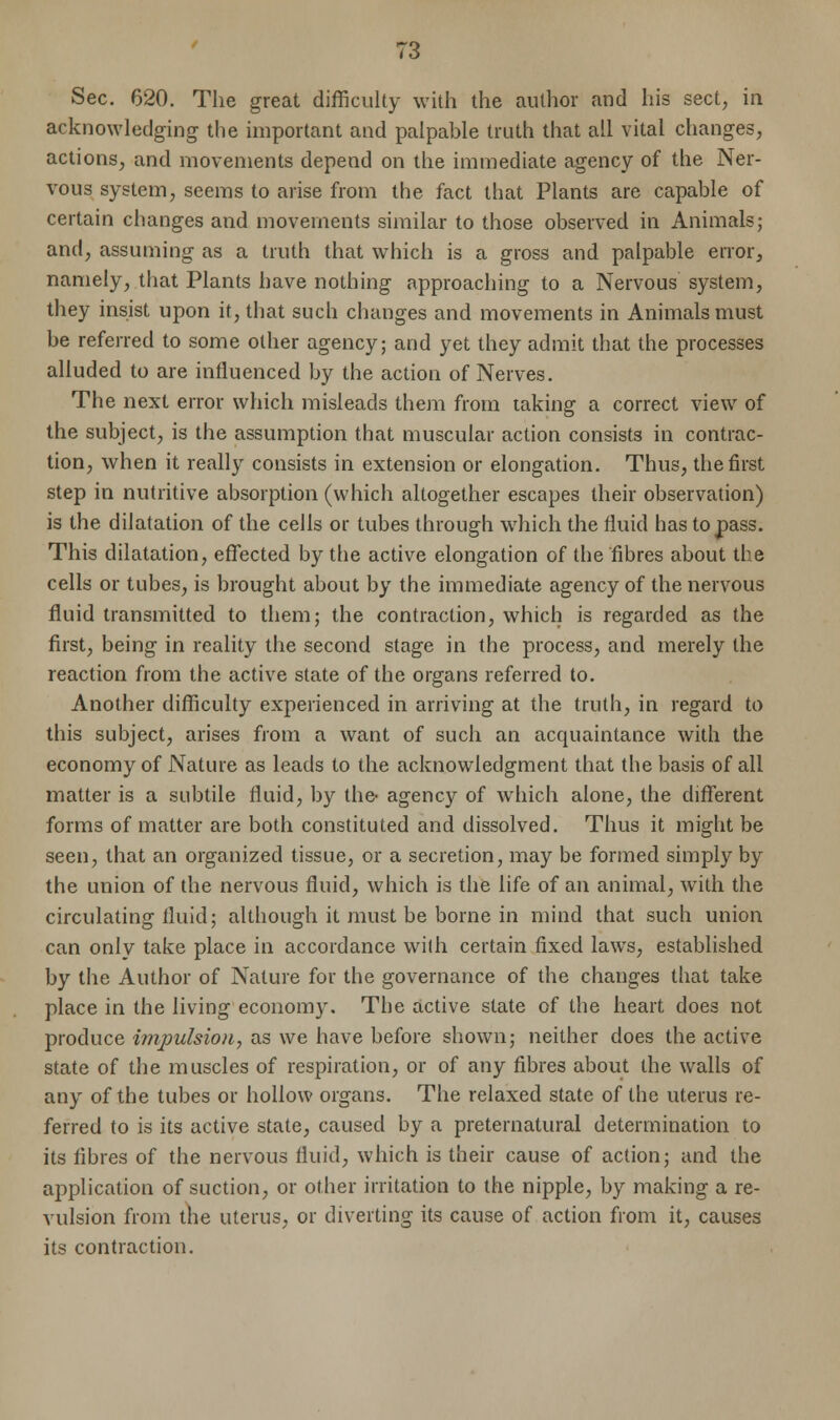 Sec. 620. The great difficulty with the author and his sect, in acknowledging the important and palpable truth that all vital changes, actions, and movements depend on the immediate agency of the Ner- vous system, seems to arise from the fact that Plants are capable of certain changes and movements similar to those observed in Animals; and, assuming as a truth that which is a gross and palpable error, namely, that Plants have nothing approaching to a Nervous system, they insist upon it, that such changes and movements in Animals must be referred to some other agency; and yet they admit that the processes alluded to are influenced by the action of Nerves. The next error which misleads them from taking a correct view of the subject, is the assumption that muscular action consists in contrac- tion, when it really consists in extension or elongation. Thus, the first step in nutritive absorption (which altogether escapes their observation) is the dilatation of the cells or tubes through which the fluid has to pass. This dilatation, effected by the active elongation of the fibres about the cells or tubes, is brought about by the immediate agency of the nervous fluid transmitted to them; the contraction, which is regarded as the first, being in reality the second stage in the process, and merely the reaction from the active state of the organs referred to. Another difficulty experienced in arriving at the truth, in regard to this subject, arises from a want of such an acquaintance with the economy of Nature as leads to the acknowledgment that the basis of all matter is a subtile fluid, by the- agency of which alone, the different forms of matter are both constituted and dissolved. Thus it might be seen, that an organized tissue, or a secretion, may be formed simply by the union of the nervous fluid, which is the life of an animal, with the circulating fluid; although it must be borne in mind that such union can only take place in accordance with certain fixed laws, established by the Author of Nature for the governance of the changes that take place in the living economy. The active state of the heart does not produce impulsion, as we have before shown; neither does the active state of the muscles of respiration, or of any fibres about the walls of any of the tubes or hollow organs. The relaxed state of the uterus re- ferred to is its active state, caused by a preternatural determination to its fibres of the nervous fluid, which is their cause of action; and the application of suction, or other irritation to the nipple, by making a re- vulsion from the uterus, or diverting its cause of action from it, causes its contraction.