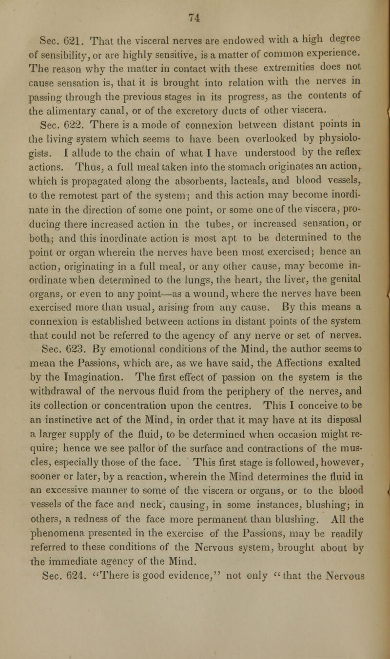 Sec. 621. That the visceral nerves are endowed with a high degree of sensibility, or are highly sensitive, is a matter of common experience. The reason why the matter in contact with these extremities does not cause sensation is, that it is brought into relation with the nerves in passing through the previous stages in its progress, as the contents of the alimentary canal, or of the excretory ducts of other viscera. Sec. 622. There is a mode of connexion between distant points in the living system which seems to have been overlooked by physiolo- gists. I allude to the chain of what I have understood by the reflex- actions. Thus, a full meal taken into the stomach originates an action, which is propagated along the absorbents, lacteals, and blood vessels, to the remotest part of the system; and this action may become inordi- nate in the direction of some one point, or some one of the viscera, pro- ducing there increased action in the tubes, or increased sensation, or both; and this inordinate action is most apt to be determined to the point or organ wherein the nerves have been most exercised; hence an action, originating in a full meal, or any other cause, may become in- ordinate when determined to the lungs, the heart, the liver, the genital organs, or even to any point—as a wound, where the nerves have been exercised more than usual, arising from any cause. By this means a connexion is established between actions in distant points of the system that could not be referred to the agency of any nerve or set of nerves. Sec. 623. By emotional conditions of the Mind, the author seems to mean the Passions, which are, as we have said, the Affections exalted by the Imagination. The first effect of passion on the system is the withdrawal of the nervous fluid from the periphery of the nerves, and its collection or concentration upon the centres. This I conceive to be an instinctive act of the Mind, in order that it may have at its disposal a larger supply of the fluid, to be determined when occasion might re- quire; hence we see pallor of the surface and contractions of the mus- cles, especially those of the face. This first stage is followed, however, sooner or later, by a reaction, wherein the Mind determines the fluid in an excessive manner to some of the viscera or organs, or to the blood vessels of the face and neck, causing, in some instances, blushing; in others, a redness of the face more permanent than blushing. All the phenomena presented in the exercise of the Passions, may be readily referred to these conditions of the Nervous system, brought about by the immediate agency of the Mind. Sec. 624. There is good evidence, not only that the Nervous