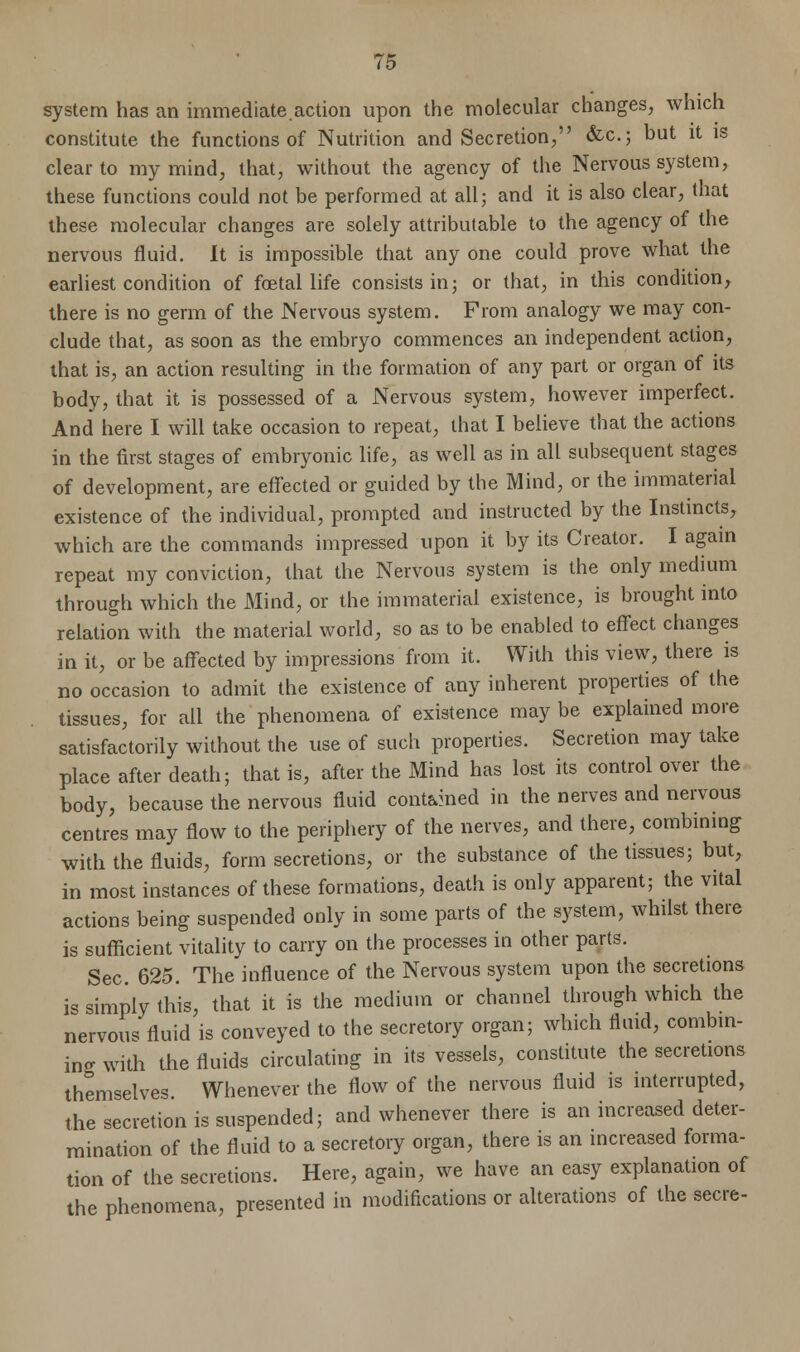 system has an immediate.action upon the molecular changes, which constitute the functions of Nutrition and Secretion, &c; but it is clear to my mind, that, without the agency of the Nervous system, these functions could not be performed at all; and it is also clear, that these molecular changes are solely attributable to the agency of the nervous fluid. It is impossible that any one could prove what the earliest condition of fcetal life consists in; or that, in this condition, there is no germ of the Nervous system. From analogy we may con- clude that, as soon as the embryo commences an independent action, that is, an action resulting in the formation of any part or organ of its body, that it is possessed of a Nervous system, however imperfect. And here I will take occasion to repeat, that I believe that the actions in the first stages of embryonic life, as well as in all subsequent stages of development, are effected or guided by the Mind, or the immaterial existence of the individual, prompted and instructed by the Instincts, which are the commands impressed upon it by its Creator. I again repeat my conviction, that the Nervous system is the only medium through which the Mind, or the immaterial existence, is brought into relation with the material world, so as to be enabled to effect changes in it, or be affected by impressions from it. With this view, there is no occasion to admit the existence of any inherent properties of the tissues, for all the phenomena of existence may be explained more satisfactorily without the use of such properties. Secretion may take place after death; that is, after the Mind has lost its control over the body, because the nervous fluid cont&med in the nerves and nervous centres may flow to the periphery of the nerves, and there, combining with the fluids, form secretions, or the substance of the tissues; but, in most instances of these formations, death is only apparent; the vital actions being suspended only in some parts of the system, whilst there is sufficient vitality to carry on the processes in other parts. Sec 625. The influence of the Nervous system upon the secretions is simply this, that it is the medium or channel through which the nervous fluid is conveyed to the secretory organ; which fluid, combin- ing with the fluids circulating in its vessels, constitute the secretions themselves. Whenever the flow of the nervous fluid is interrupted, the secretion is suspended; and whenever there is an increased deter- mination of the fluid to a secretory organ, there is an increased forma- tion of the secretions. Here, again, we have an easy explanation of the phenomena, presented in modifications or alterations of the secre-