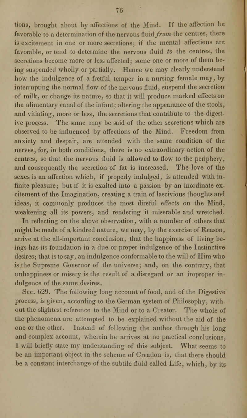 tions, brought about by affections of the Mind. If the affection be favorable to a determination of the nervous fluid from, the centres, there is excitement in one or more secretions; if the mental affections are favorable, or tend to determine the nervous fluid to the centres, the secretions become more or less affected; some one or more of them be- ing suspended wholly or partially. Hence we may clearly understand how the indulgence of a fretful temper in a nursing female may, by interrupting the normal flow of the nervous fluid, suspend the secretion of milk, or change its nature, so that it will produce marked effects on the alimentary canal of the infant; altering the appearance of the stools, and vitiating, more or less, the secretions that contribute to the digest- ive process. The same may be said of the other secretions which are observed to be influenced by affections of the Mind. Freedom from anxiety and despair, are attended with the same condition of the nerves, for, in both conditions, there is no extraordinary action of the centres, so that the nervous fluid is allowed to flow to the periphery, and consequently the secretion of fat is increased. The love of the sexes is an affection which, if properly indulged, is attended with in- finite pleasure; but if it is exalted into a passion by an inordinate ex- citement of the Imagination, creating a train of lascivious thoughts and ideas, it commonly produces the most direful effects on the Mind, weakening all its powers, and rendering it miserable and wretched. In reflecting on the above observation, with a number of others that might be made of a kindred nature, we may, by the exercise of Reason, arrive at the all-important conclusion, that the happiness of living be- ings has its foundation in a due or proper indulgence of the Instinctive desires; that is to say, an indulgence conformable to the will of Him who is .the Supreme Governor of the universe; and, on the contrary, that unhappiness or misery is the result of a disregard or an improper in- dulgence of the same desires. Sec. 629. The following long account of food, and of the Digestive process, is given, according to the German system of Philosophy, with- out the slightest reference to the Mind or to a Creator. The whole of the phenomena are attempted to be explained without the aid of the one or the other. Instead of following the author through his long and complex account, wherein he arrives at no practical conclusions, I will briefly state my understanding of this subject. What seems to be an important object in the scheme of Creation is, that there should be a constant interchange of the subtile fluid called Life, which, by its