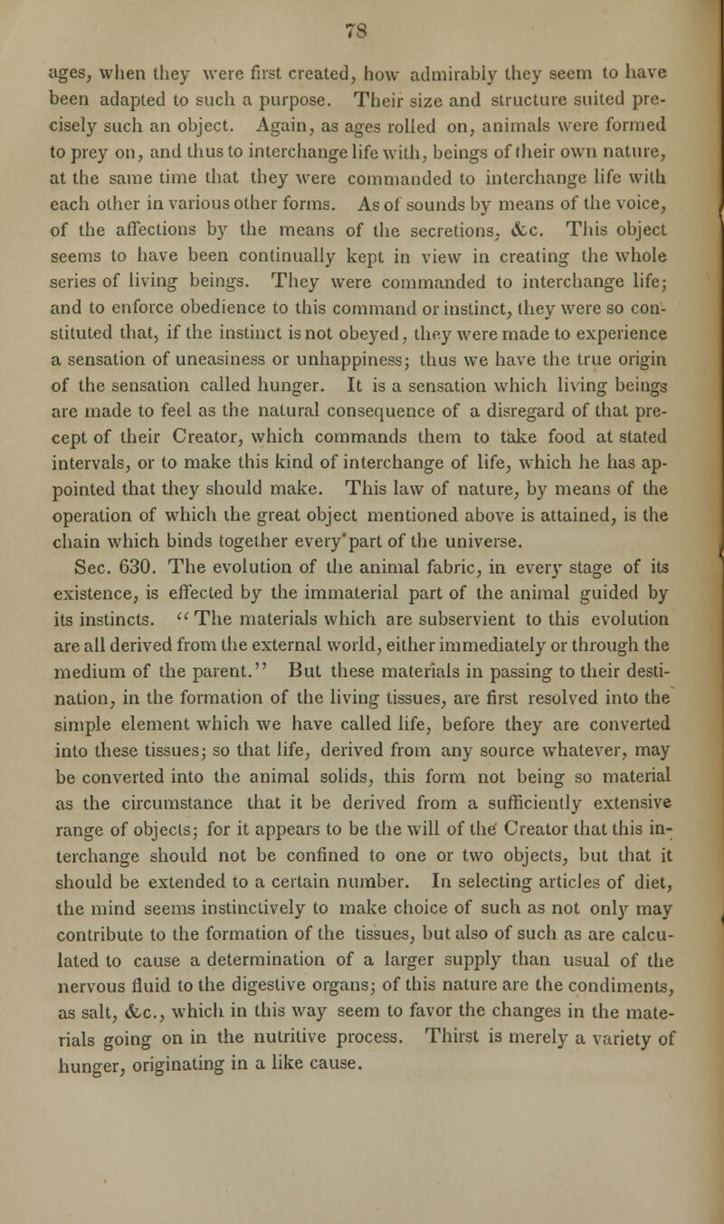 ages, when they were first created, how admirably they seem to have been adapted to such a purpose. Their size and structure suited pre- cisely such an object. Again, as ages rolled on, animals were formed to prey on, and thus to interchange life with, beings of their own nature, at the same time that they were commanded to interchange life with each other in various other forms. As of sounds by means of the voice, of the affections by the means of the secretions, &c. This object seems to have been continually kept in view in creating the whole series of living beings. They were commanded to interchange life; and to enforce obedience to this command or instinct, they were so con- stituted that, if the instinct is not obeyed, they were made to experience a sensation of uneasiness or unhappiness; thus we have the true origin of the sensation called hunger. It is a sensation which living beings are made to feel as the natural consequence of a disregard of that pre- cept of their Creator, which commands them to take food at stated intervals, or to make this kind of interchange of life, which he has ap- pointed that they should make. This law of nature, by means of the operation of which ihe great object mentioned above is attained, is the chain which binds together every'part of the universe. Sec. 630. The evolution of the animal fabric, in every stage of its existence, is effected by the immaterial part of the animal guided by its instincts.  The materials which are subservient to this evolution are all derived from the external world, either immediately or through the medium of the parent. But these materials in passing to their desti- nation, in the formation of the living tissues, are first resolved into the simple element which we have called life, before they are converted into these tissues; so that life, derived from any source whatever, may be converted into the animal solids, this form not being so material as the circumstance that it be derived from a sufficiently extensive range of objects; for it appears to be the will of the' Creator that this in- terchange should not be confined to one or two objects, but that it should be extended to a certain number. In selecting articles of diet, the mind seems instinctively to make choice of such as not only may contribute to the formation of the tissues, but also of such as are calcu- lated to cause a determination of a larger supply than usual of the nervous fluid to the digestive organs; of this nature are the condiments, as salt, &c, which in this way seem to favor the changes in the mate- rials going on in the nutritive process. Thirst is merely a variety of hunger, originating in a like cause.
