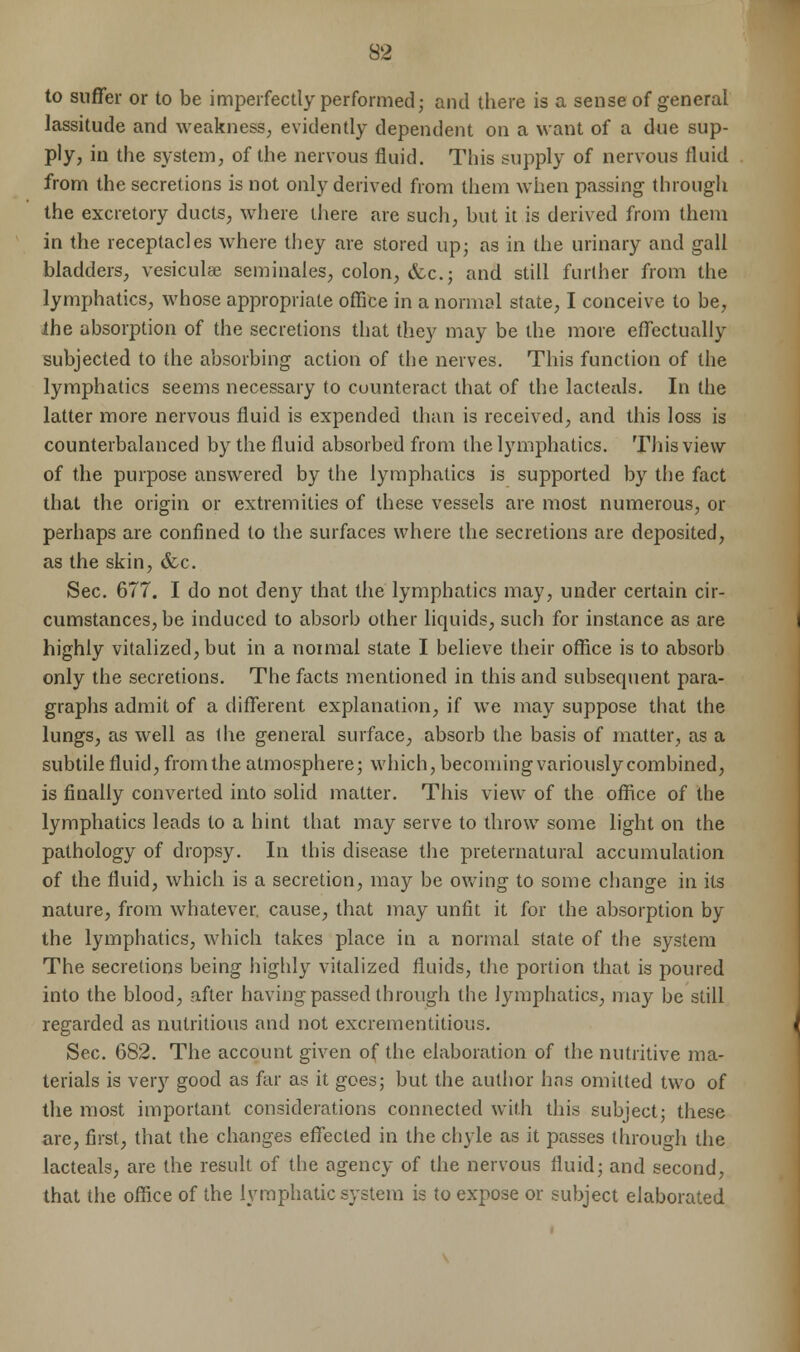 to suffer or to be imperfectly performed; and there is a sense of general lassitude and weakness, evidently dependent on a want of a due sup- ply, in the system, of the nervous fluid. This supply of nervous fluid from the secretions is not only derived from them when passing through the excretory ducts, where there are such, but it is derived from them in the receptacles where they are stored up; as in the urinary and gall bladders, vesiculee seminales, colon, &c.j and still further from the lymphatics, whose appropriate office in a normal state, I conceive to be, the absorption of the secretions that they may be the more effectually subjected to the absorbing action of the nerves. This function of the lymphatics seems necessary to counteract that of the lacteals. In the latter more nervous fluid is expended than is received, and this loss is counterbalanced by the fluid absorbed from the lymphatics. This view of the purpose answered by the lymphatics is supported by the fact that the origin or extremities of these vessels are most numerous, or perhaps are confined to the surfaces where the secretions are deposited, as the skin, &c. Sec. 677. I do not deny that the lymphatics may, under certain cir- cumstances, be induced to absorb other liquids, such for instance as are highly vitalized, but in a normal state I believe their office is to absorb only the secretions. The facts mentioned in this and subsequent para- graphs admit of a different explanation, if we may suppose that the lungs, as well as the general surface, absorb the basis of matter, as a subtile fluid, from the atmosphere; which, becoming variously combined, is finally converted into solid matter. This view of the office of the lymphatics leads to a hint that may serve to throw some light on the pathology of dropsy. In this disease the preternatural accumulation of the fluid, which is a secretion, may be owing to some change in its nature, from whatever, cause, that may unfit it for the absorption by the lymphatics, which takes place in a normal state of the system The secretions being highly vitalized fluids, the portion that is poured into the blood, after having passed through the lymphatics, may be still regarded as nutritious and not excrementitious. Sec. 682. The account given of the elaboration of the nutritive ma- terials is very good as far as it goes; but the author has omitted two of the most important considerations connected with this subject; these are, first, that the changes effected in the chyle as it passes through the lacteals, are the result of the agency of the nervous fluid; and second, that the office of the lymphatic system is to expose or subject elaborated