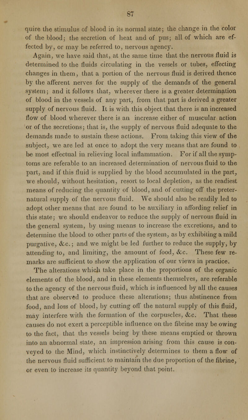 quire the stimulus of blood in its normal state; the change in the color of the blood; the secretion of heat and of pus; all of which are ef- fected by, or may be referred to, nervous agency. Again, we have said that, at the same time that the nervous fluid is determined to the fluids circulating in the vessels or tubes, effecting changes in them, that a portion of the nervous fluid is derived thence by the afferent nerves for the supply of the demands of the general system; and it follows that, wherever there is a greater determination of blood in the vessels of any part, from that part is derived a greater supply of nervous fluid. It is with this object that there is an increased flow of blood wherever there is an increase either of muscular action or of the secretions; that is, the supply of nervous fluid adequate to the demands made to sustain these actions. From taking this view of the subject, we are led at once to adopt the very means that are found to be most effectual in relieving local inflammation. For if all the symp- toms are referable to an increased determination of nervous fluid to the part, and if this fluid is supplied by the blood accumulated in the part, we should, without hesitation, resort to local depletion, as the readiest means of reducing the quantity of blood, and of cutting off the preter- natural supply of the nervous fluid. We should also be readily led to adopt other means that are found to be auxiliary in affording relief in this state; we should endeavor to reduce the supply of nervous fluid in the general system, by using means to increase the excretions, and to determine the blood to other parts of the system, as by exhibiting a mild purgative, &c.; and we might be led further to reduce the supply, by attending to, and limiting, the amount of food, &c. These few re- marks are sufficient to show the application of our views in practice. The alterations which take place in the proportions of the organic elements of the blood, and in these elements themselves, are referable to the agency of the nervous fluid, which is influenced by all the cause3 that are observed to produce these alterations; thus abstinence from food, and loss of blood, by cutting off the natural supply of this fluid, may interfere with the formation of the corpuscles, &c. That these causes do not exert a perceptible influence on the fibrine may be owing to the fact, that ths vessels being by these means emptied or thrown into an abnormal state, an impression arising from this cause is con- veyed to the Mind, which instinctively determines to them a flow of the nervous fluid sufficient to maintain the due proportion of the fibrine, or even to increase its quantity beyond that point.