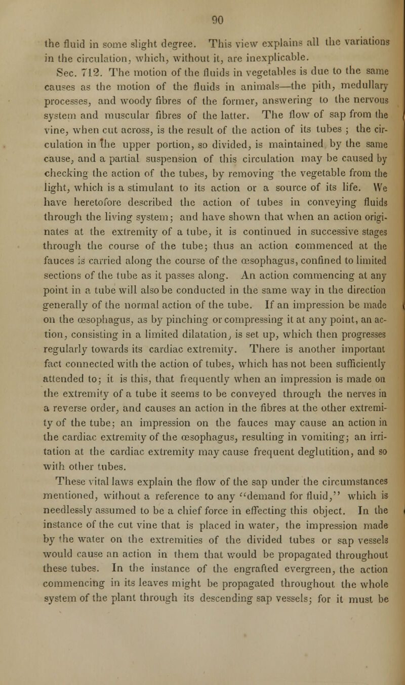 the fluid in some slight degree. This view explains all the variations in the circulation, which, without it, are inexplicable. Sec. 712. The motion of the fluids in vegetables is due to the same causes as the motion of the fluids in animals—the pith, medullary processes, and woody fibres of the former, answering to the nervous system and muscular fibres of the latter. The flow of sap from the vine, when cut across, is the result of the action of its tubes ; the cir- culation in the upper portion, so divided, is maintained by the same cause, and a partial suspension of this circulation may be caused by checking the action of the tubes, by removing the vegetable from the light, which is a stimulant to its action or a source of its life. We have heretofore described the action of tubes in conveying fluids through the living system; and have shown that when an action origi- nates at the extremity of a tube, it is continued in successive stages through the course of the tube; thus an action commenced at the fauces is carried along the course of the oesophagus, confined to limited sections of the tube as it passes along. An action commencing at any point in a tube will also be conducted in the same way in the direction generally of the normal action of the tube. If an impression be made on the oesophagus, as by pinching or compressing it at any point, an ac- tion, consisting in a limited dilatation, is set up, which then progresses regularly towards its cardiac extremity. There is another important fact connected with the action of tubes, which has not been sufficiently attended to; it is this, that frequently when an impression is made on the extremity of a tube it seems to be conveyed through the nerves in a reverse order, and causes an action in the fibres at the other extremi- ty of the tube; an impression on the fauces may cause an action in the cardiac extremity of the oesophagus, resulting in vomiting; an irri- tation at the cardiac extremity may cause frequent deglutition, and so with other tubes. These vital laws explain the flow of the sap under the circumstances mentioned, without a reference to any demand for fluid, which is needlessly assumed to be a chief force in effecting this object. In the instance of the cut vine that is placed in water, the impression made by me water on the extremities of the divided tubes or sap vessels would cause an action in them that would be propagated throughout these tubes. In the instance of the engrafted evergreen, the action commencing in its leaves might be propagated throughout the whole system of the plant through its descending sap vessels; for it must be