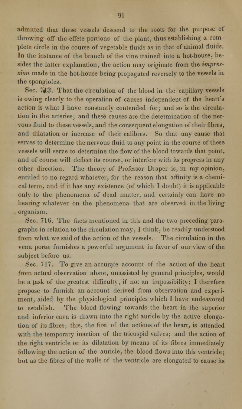 admitted that these vessels descend to the roots for the purpose of throwing off the effete portions of the plant, thus establishing a com- plete circle in the course of vegetable fluids as in that of animal fluids. In the instance of the branch of the vine trained into a hot-house, be- sides the latter explanation, the action may originate from the impres- sion made in the hot-house being propagated reversely to the vessels in the spongioles. Sec. 7(H3. That the circulation of the blood in the capillary vessels is owing clearly to the operation of causes independent of the heart's action is what I have constantly contended for; and so is the circula- tion in the arteries; and these causes are the determination of the ner- vous fluid to these vessels, and the consequent elongation of their fibres, and dilatation or increase of their calibres. So that any cause that serves to determine the nervous fluid to any point in the course of these vessels will serve to determine the flow of the blood towards that point, and of course will deflect, its course, or interfere with its progress in any other direction. The theory of Professor Draper is, in my opinion, entitled to no regard whatever, for the reason that affinity is a chemi- cal term, and if it has any existence (of which I doubt) it is applicable only to the phenomena of dead matter, and certainly can have no bearing whatever on the phenomena that are observed in the living organism. Sec. 716. The facts mentioned in this and the two preceding para- graphs in relation to the circulation may, I think, be readily understood from what we said of the action of the vessels. The circulation in the vena porta? furnishes a powerful argument in favor of our view of the subject before us. Sec. 717. To give an accurate account of the action of the heart from actual observation alone, unassisted by general principles, would be a task of the greatest difficulty, if not an impossibility; I therefore propose to furnish an account derived from observation and experi- ment, aided by the physiological principles which I have endeavored to establish. The blood flowing towards the heart in the superior and inferior cava is drawn into the right auricle by the active elonga- tion of its fibres; this, the first of the actions of the heart, is attended with the temporary inaction of the tricuspid valves; and the action of the right ventricle or its dilatation by means of its fibres immediately following the action of the auricle, the blood flows into this ventricle; but as the fibres of the walls of the ventricle are elongated to cause its