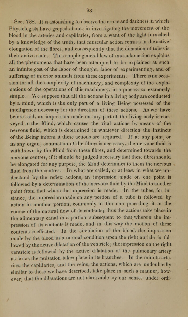 Sec. 728. It is astonishing to observe the errors and darkness in which Physiologists have groped about, in investigating the movement of the blood in the arteries and capillaries, from a want of the light furnished by a knowledge of the truth, that muscular action consists in the active elongation of the fibres, and consequently that the dilatation of tubes is their active state. This simple general law of muscular action explains all the phenomena that have been attempted to be explained at such an infinite cost of the labor of thought, labor of experimenting, and of suffering of inferior animals from these experiments. There is no occa- sion for all the complexity of machinery, and complexity of the expla- nations of the operations of this machinery, in a process so extremely simple. We suppose that all the actions in a living body are conducted by a mind, which is the only part of a living Being possessed of the intelligence necessary for the direction of these actions. As we have before said, an impression made on any part of the living body is con- veyed to the Mind, which causes the vital actions by means of the nervous fluid, which is determined in whatever direction the instincts of the Being inform it these actions are required. If at any point, or in any organ, contraction of the fibres is necessary, the nervous fluid is withdrawn by the Mind from these fibres, and determined towards the nervous centres; if it should be judged necessary that these fibres should be elongated for any purpose, the Mind determines to them the nervous fluid from the centres. In what are called, or at least in what we un- derstand by the reflex actions, an impression made on one point is followed by a determination of the nervous fluid by the Mind to another point from that where the impression is made. In the tubes, for in- stance, the impression made on any portion of a tube is followed by action in another portion, commonly in the one preceding it in the course of the natural flow of its contents; thus the actions take place in the alimentary canal in a portion subsequent to that wherein the im- pression of its contents is made, and in this way the motion of these contents is effected. In the circulation of the blood, the impression made by the blood in a normal condition upon the right auricle is fol- lowed by the active dilatation of the ventricle; the impression on the right ventricle is followed by the active dilatation of the pulmonary artery as far as the pulsation takes place in its branches. In the minute arte- ries, the capillaries, and the veins, the actions, which are undoubtedly similar to those we have described, take place in such a manner, how- ever, that the dilatations are not observable oy our senses under ordi-