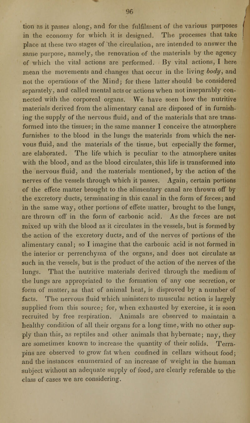 tion as it passes along, and for the fulfilment of the various purposes in the economy for which it is designed. The processes that take place at these two stages of the circulation, are intended to answer the same purpose, namely, the renovation of the materials by the agency of which the vital actions are performed. By vital actions, I here mean the movements and changes that occur in the living body, and not the operations of the Mind; for these latter should be considered separately, and called mental acts or actions when not inseparably con- nected with the corporeal organs. We have seen how the nutritive materials derived from the alimentary canal are disposed of in furnish- ing the supply of the nervous fluid, and of the materials that are trans- formed into the tissues; in the same manner I conceive the atmosphere furnishes to the blood in the lungs the materials from which the ner- vous fluid, and the materials of the tissue, but especially the former, are elaborated. The life which is peculiar to the atmosphere unites with the blood, and as the blood circulates, this life is transformed into the nervous fluid, and the materials mentioned, by the action of the nerves of the vessels through which it passes. Again, certain portions of the effete matter brought to the alimentary canal are thrown off by the excretory ducts, terminating in this canal in the form of fceces; and in the same way, other portions of effete matter; brought to the lungs, are thrown off in the form of carbonic acid. As the fasces are not mixed up with the blood as it circulates in the vessels, but is formed by the action of the excretory ducts, and of the nerves of portions of the alimentary canal; so I imagine that the carbonic acid is not formed in the interior or perrenchyma of the organs, and does not circulate as such in the vessels, but is the product of the action of the nerves of the lungs. That the nutritive materials derived through the medium of the lungs are appropriated to the formation of any one secretion, or form of matter, as that of animal heat, is disproved by a number of facts. The nervous fluid which ministers to muscular action is largely supplied from this source; for, when exhausted by exercise, it is soon recruited by free respiration. Animals are observed to maintain a healthy condition of all their organs for a long time, with no other sup- ply than this, as reptiles and other animals that hybernate; nay, they are sometimes known to increase the quantity of their solids. Terra- pins are observed to grow fat when confined in cellars without food; and the instances enumerated of an increase of weight in the human subject without an adequate supply of food, are clearly referable to the class of cases we are considering.