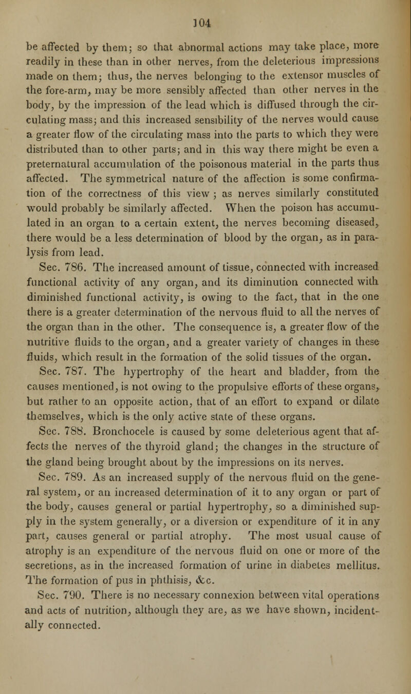 be affected by them; so that abnormal actions may take place, more readily in these than in other nerves, from the deleterious impressions made on them; thus, the nerves belonging to the extensor muscles of the fore-arm, may be more sensibly affected than other nerves in the body, by the impression of the lead which is diffused through the cir- culating mass; and this increased sensibility of the nerves would cause a greater flow of the circulating mass into the parts to which they were distributed than to other parts; and in this way there might be even a preternatural accumulation of the poisonous material in the parts thus affected. The symmetrical nature of the affection is some confirma- tion of the correctness of this view ; as nerves similarly constituted would probably be similarly affected. When the poison has accumu- lated in an organ to a certain extent, the nerves becoming diseased, there would be a less determination of blood by the organ, as in para- lysis from lead. Sec. 786. The increased amount of tissue, connected with increased functional activity of any organ, and its diminution connected with diminished functional activity, is owing to the fact, that in the one there is a greater determination of the nervous fluid to all the nerves of the organ than in the other. The consequence is, a greater flow of the nutritive fluids to the organ, and a greater variety of changes in these fluids, which result in the formation of the solid tissues of the organ. Sec. 787. The hypertrophy of the heart and bladder, from the causes mentioned, is not owing to the propulsive efforts of these organs, but rather to an opposite action, that of an effort to expand or dilate themselves, which is the only active state of these organs. Sec. 788. Bronchocele is caused by some deleterious agent that af- fects the nerves of the thyroid gland; the changes in the structure of the gland being brought about by the impressions on its nerves. Sec. 789. As an increased supply of the nervous fluid on the gene- ral system, or an increased determination of it to any organ or part of the body, causes general or partial hypertrophy, so a diminished sup- ply in the system generally, or a diversion or expenditure of it in any part, causes general or partial atrophy. The most usual cause of atrophy is an expenditure of the nervous fluid on one or more of the secretions, as in the increased formation of urine in diabetes mellitus. The formation of pus in phthisis, &c. Sec. 790. There is no necessary connexion between vital operations and acts of nutrition, although they are, as we have shown, incident- ally connected.