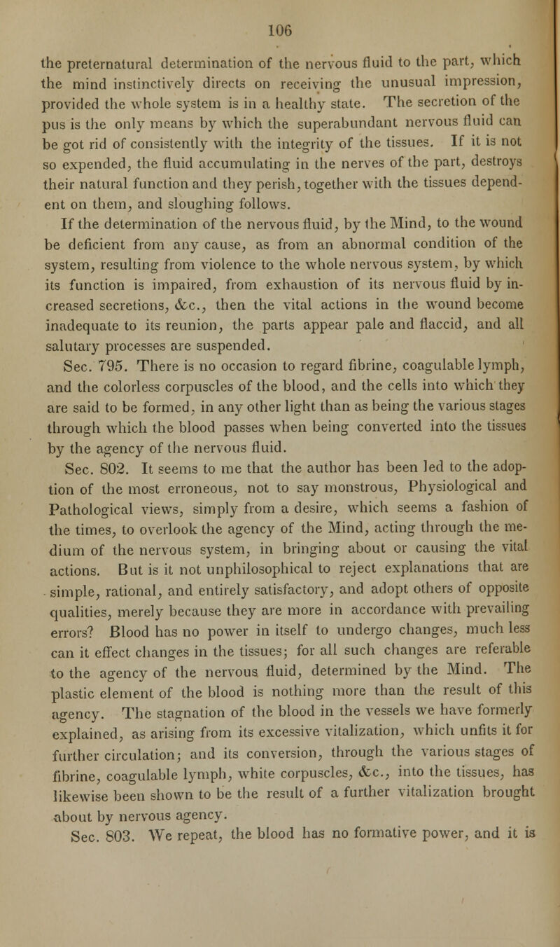 the preternatural determination of the nervous fluid to the part; which the mind instinctively directs on receiving the unusual impression, provided the whole system is in a healthy state. The secretion of the pus is the only means by which the superabundant nervous fluid can be got rid of consistently with the integrity of the tissues. If it is not so expended, the fluid accumulating in the nerves of the part, destroys their natural function and they perish, together with the tissues depend- ent on them, and sloughing follows. If the determination of the nervous fluid, by 1he Mind, to the wound be deficient from any cause, as from an abnormal condition of the system, resulting from violence to the whole nervous system, by which its function is impaired, from exhaustion of its nervous fluid by in- creased secretions, &c, then the vital actions in the wound become inadequate to its reunion, the parts appear pale and flaccid, and all salutary processes are suspended. Sec. 795. There is no occasion to regard fibrine, coagulable lymph, and the colorless corpuscles of the blood, and the cells into which they are said to be formed, in any other light than as being the various stages through which the blood passes when being converted into the tissues by the agency of the nervous fluid. Sec. 802. It seems to me that the author has been led to the adop- tion of the most erroneous, not to say monstrous, Physiological and Pathological views, simply from a desire, which seems a fashion of the times, to overlook the agency of the Mind, acting through the me- dium of the nervous system, in bringing about or causing the vital actions. But is it not unphilosophical to reject explanations that are simple, rational, and entirely satisfactory, and adopt others of opposite qualities, merely because they are more in accordance with prevailing errors? Blood has no power in itself to undergo changes, much less can it effect changes in the tissues; for all such changes are referable to the agency of the nervous fluid, determined by the Mind. The plastic element of the blood is nothing more than the result of this agency. The stagnation of the blood in the vessels we have formerly explained, as arising from its excessive vitalization, which unfits it for further circulation; and its conversion, through the various stages of fibrine, coagulable lymph, white corpuscles, &c, into the tissues, has likewise been shown to be the result of a further vitalization brought about by nervous agency. Sec. 803. We repeat, the blood has no formative power, and it is