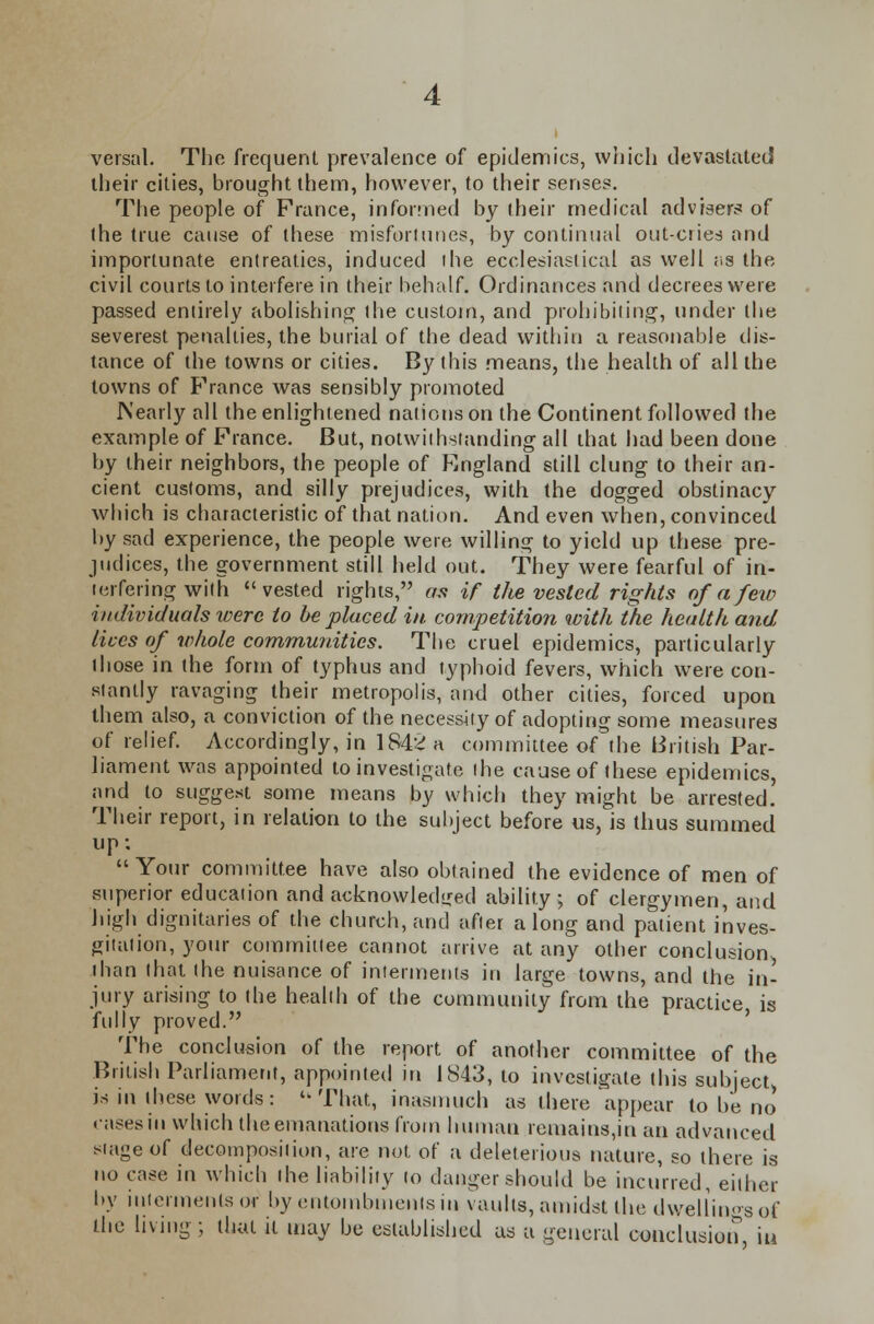 versal. The frequent prevalence of epidemics, which devastated their cities, brought them, however, to their senses. The people of France, informed by their medical advisers of the true cause of these misfortunes, by continual out-cries and importunate entreaties, induced the ecclesiastical as well as the civil courts to interfere in their behalf. Ordinances and decrees were passed entirely abolishing the custom, and prohibiting, under the severest penalties, the burial of the dead within a reasonable dis- tance of the towns or cities. By this means, the health of all the towns of France was sensibly promoted Nearly all the enlightened nations on the Continent followed the example of France. But, notwithstanding all that had been done by their neighbors, the people of England still clung to their an- cient customs, and silly prejudices, with the dogged obstinacy which is characteristic of that nation. And even when, convinced by sad experience, the people were willing to yield up these pre- judices, the government still held out. They were fearful of in- terfering with vested rights, as if the vested rights of a few individuals were to be placed in competition with the health and lives of whole communities. The cruel epidemics, particularly those in the form of typhus and typhoid fevers, which were con- stantly ravaging their metropolis, and other cities, forced upon them also, a conviction of the necessity of adopting some measures of relief. Accordingly, in 1842 a committee of the British Par- liament was appointed to investigate (he cause of these epidemics, and to suggest some means by which they might be arrested. Their report, in relation to the subject before us, is thus summed up: Your committee have also obtained the evidence of men of superior education and acknowledged ability; of clergymen, and high dignitaries of the church, and after along and patient inves- gitation, your committee cannot arrive at any other conclusion than (hat the nuisance of interments in large towns, and the in- jury arising to the health of the community from the practice is fully proved. The conclusion of the report of another committee of the British Parliament, appointed in 1843, to investigate this subject is in these words: That, inasmuch as there appear to be no' cases in which the emanations from human remains,in an advanced stage of decomposition, are not of a deleterious nature, so there is no case in which the liability to danger should be incurred, either by interments or by entombments in vaults, amidst the dwellings of the living; thai it may be established as a general conclusion iu