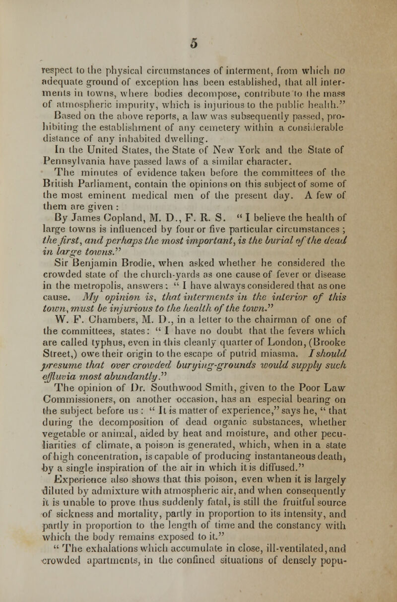 respect to the physical circumstances of interment, from which no adequate ground of exception has been established, that all jnler- menls in towns, where bodies decompose, contribute to the maps of atmospheric impurity, which is injurious to the public health. Based on the above reports, a law was subsequently passed, pro- hibiting the establishment of any cemetery within a considerable distance of any inhabited dwelling. In the United States, the State of New York and the Slate of Pennsylvania have passed laws of a similar character. The minutes of evidence taken before the committees of the British Parliament, contain the opinions on this subject of some of the most eminent medical men of the present day. A few of them are given : By James Copland, M. D., F. R. S. I believe the health of large towns is influenced by four or five particular circumstances ; the first, and perhaps the most important, is the burial of the dead in large towns. Sir Benjamin Brodie, when asked whether he considered the crowded state of the church-yards as one cause of fever or disease in the metropolis, answers;  I have always considered that as one cause. My opinion is, that interments in the interior of this town, must be injurious to the health of the town. W. F. Chambers, M. D., in a letter to the chairman of one of the committees, states:  I have no doubt that the fevers which are called typhus, even in this cleanly quarter of London, (Brooke Street,) owe their origin to the escape of putrid miasma. I should presume that over croxoded burying-grounds would supply such effluvia most abundantly. The opinion of i)r. Southwood Smith, given to the Poor Law Commissioners, on another occasion, has an especial bearing on the subject before us :  It is matter of experience, says he,  that during the decomposition of dead organic substances, whether vegetable or animal, aided by heat and moisture, and other pecu- liarities of climate, a poison is generated, which, when in a state of high concentration, is capable of producing instantaneous death) •by a single inspiration of the air in which it is diffused. Experience also shows that this poison, even when it is largely •diluted by admixture with atmospheric air, and when consequently it is unable to prove thus suddenly fatal, is still the fruitful source of sickness and mortality, partly in proportion to its intensity, and partly in proportion to the length of time and the constancy with which the body remains exposed to it.  The exhalations which accumulate in close, ill-ventilated,and crowded apartments, in the confined situations of densely popu-