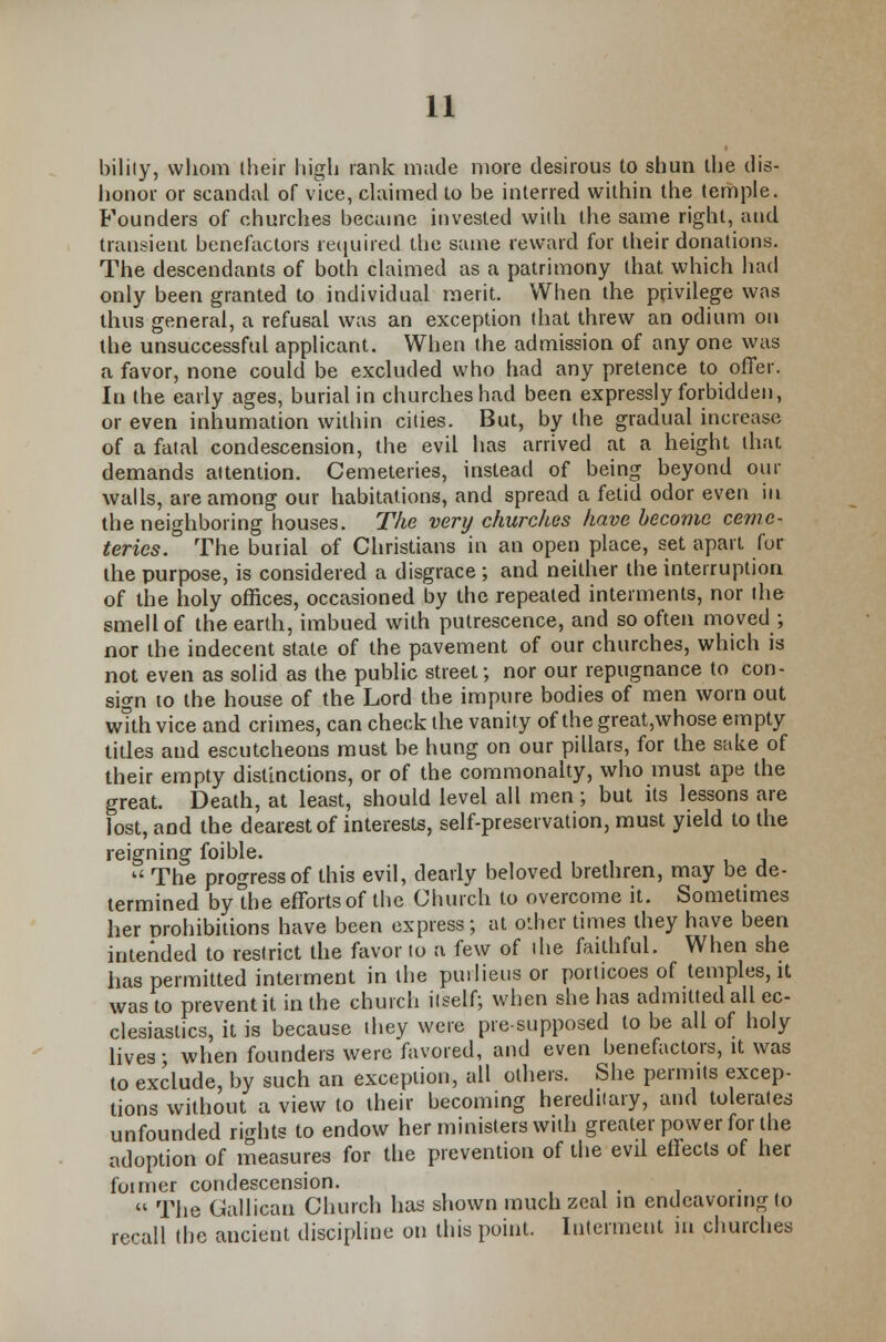 bilily, whom (heir high rank made more desirous to shun the dis- honor or scandal of vice, claimed to be interred within the temple. Founders of churches became invested with the same right, and transient benefactors required the same reward for their donations. The descendants of both claimed as a patrimony that which had only been granted to individual merit. When the privilege was thus general, a refusal was an exception that threw an odium on the unsuccessful applicant. When the admission of any one was a favor, none could be excluded who had any pretence to offer. In the early ages, burial in churches had been expressly forbidden, or even inhumation within cities. But, by the gradual increase of a fatal condescension, the evil has arrived at a height that, demands attention. Cemeteries, instead of being beyond our walls, are among our habitations, and spread a fetid odor even in the neighboring houses. The very churches have become ceme- teries. The burial of Christians in an open place, set apart for the purpose, is considered a disgrace ; and neither the interruption of the holy offices, occasioned by the repealed interments, nor the smell of the earth, imbued with putrescence, and so often moved ; nor the indecent stale of the pavement of our churches, which is not even as solid as the public street; nor our repugnance to con- sign to the house of the Lord the impure bodies of men worn out with vice and crimes, can check the vanity of the great,whose empty titles and escutcheons must be hung on our pillars, for the sake of their empty distinctions, or of the commonalty, who must ape the great. Death, at least, should level all men; but its lessons are lost, and the dearest of interests, self-preservation, must yield to the reigning foible. * The progress of this evil, dearly beloved brethren, may be de- termined by the efforts of the Church to overcome it. Sometimes her prohibitions have been express; at other times they have been intended to restrict the favor to a few of the faithful. When she has permitted interment in the purlieus or porticoes of temples, it was to prevent it in the church itself; when she has admitted all ec- clesiastics, it is because they were presupposed to be all of holy lives; when founders were favored, and even benefactors, it was to exclude, by such an exception, all others. She permits excep- tions without a view to their becoming hereditary, and tolerates unfounded rights to endow her ministers with greater power for the adoption of measures for the prevention of the evil eifects of her foimer condescension.  The Gallican Church has shown much zeal in endeavoring to recall the ancieut discipline on this point. Interment in churches