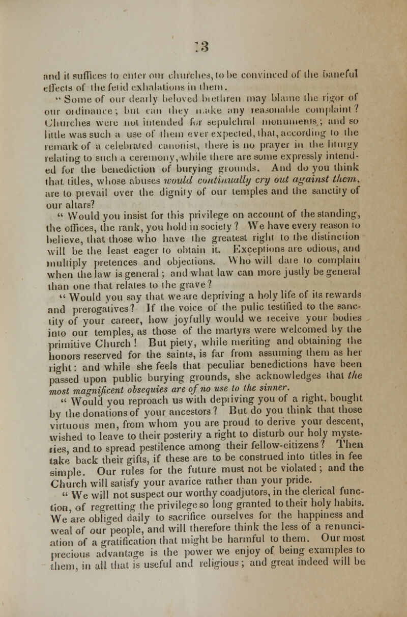 18 nnd if suffices to enter our churches, to he convinced of the baneful effects of the fetid exhalations in litem.  Some of our dearly beloved brethren may blame the rigor of our ordinance; hul can they make any reasonable complaint'? Churches were not intended for sepulchral monuments,; and so litlle was such a use of them ever expected, that, according to the remark of a celebrated canonist, there is no prayer in the liturgy relating to such a ceremony,while there are some expressly intend- ed for the benediction of burying grounds. And do you think that, titles, whose abuses would continually cry out against them, are to pievail over the dignity of our temples and the sanctity of our altars?  Would you insist for this privilege on account of the standing, the offices, the rank, you hold in society ? We have every reason io believe, that those who have the greatest right to the distinction will be the least eager to obtain it. Exceptions are odious, and multiply pretences and objections. Who will daie to complain when the law is general; and what law can more justly be general than one that relates to the grave?  Would you say that we are depriving a holy life of its rewards and prerogatives? If the voice of the pulic testified to the sanc- tity of your career, how joyfully would we leceive your bodies into our temples, as those of the martyrs were welcomed by the primitive Church ! But piety, while meriting and obtaining the honors reserved for the saints, is far from assuming them as her i ight: and while she feels that peculiar benedictions have been passed upon public burying grounds, she acknowledges that the most magnificent obsequies are of no use to the sinner.  Would you reproach us with depiiving you of a right, bought by the donations of your ancestors ? But do you think that those virtuous men, from whom you are proud to derive your descent, wished to leave to their posterity a right to disturb our holy myste- ries and to spread pestilence among their fellow-citizens? Then take back their gifts, if these are to be construed into titles in fee simple. Our rules for the future must not be violated ; and the Church will satisfy your avarice rather than your pride.  We will not suspect our worthy coadjutors, in the clerical func- tion, of regretting the privilege so long granted to their holy habits. We are obliged daily to sacrifice ourselves for the happiness and weal of our°pe°l)le> and will therefore think the less of a renunci- ation of a gratification that might be harmful to them. Our most precious advantage is the power we enjoy of being examples to them, in all that is useful and religious; and great indeed will be