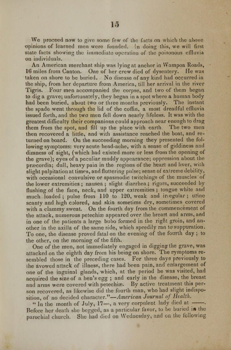 We proceed now to give some few of the facts on which the ahove opinions of learned men were founded. !n doing this, we will first state facts showing the immediate operation of the poisonous effluvia on individuals. An American merchant ship was lying at anchor in Wampoa Roads, 16 miles from Canton. One of her crew died of dysentery. He was taken on shore to be buried. No disease of any kind had occurred in the ship, from her departure from America, till her arrival in the river Tigris. Four men accompanied the corpse, and two of them began to dig a grave; unfortunately, they began in a spot where a human body had been buried, about two or three months previously. The instant the spade went through the lid of the coffin, a most dreadful effluvia issued forth, and the two men fell down nearly lifeless. It was with the greatest difficulty their companions could approach near enough to drag them from the spot, and fill up the place with earth. The two men then recovered a little, and with assistance reached the boat, and re- turned on board. On the succeeding morning they presented the fol- lowing symptoms: very acute head-ache, with a sense of giddiness and dimness of sight, (which had existed more or less from the opening of the grave); eyes of a peculiar muddy appearance; oppression about the praecordia; dull, heavy pain in the regions of the heart and liver, with slight palpitation at times, and fluttering pulse; sense of extreme debility, with occasional convulsive or spasmodic twitchings of the muscles of the lower extremities ; nausea ; slight diarrhea ; rigors, succeeded by flushing of the face, neck, and upper extremities ; tongue white and much loaded; pulse from 110 to 120, weak and inegular ; urine scanty and high colored, and skin sometims dry, sometimes covered with a clammy sweat. On the fourth day from the commencement of the attack, numerous petechia; appeared over the breast and arms, and in one of the patients a large bubo formed in the right groin, and an- other in the axilla of the same side, which speedily ran to'suppuration. To one, the disease proved fatal on the evening of the fourth day ; to the other, on the morning of the fifth. One of the men, not immediately engaged in digging the grave, was attacked on the eighth day from his being on shore. The symptoms re- sembled those in the preceding cases. For three days previously to the avowed attack of illness, there had been pain, and enlargement of one of the inguinal glands, which, at the period he Was visited, had acquired the size of a hen's egg ; and early in the disease, the breast and arms were covered with petechia?. By active treatment this per- son recovered, as likewise did the fourth man, who had slight indispo- sition, of no decided character.—American Journal of Health.  In the month of July, 17—, a very corpulent lady died at . Before her death she begged, as a particular favor, to he buried in the parochial church. She bad died on Wednesday, and on the following