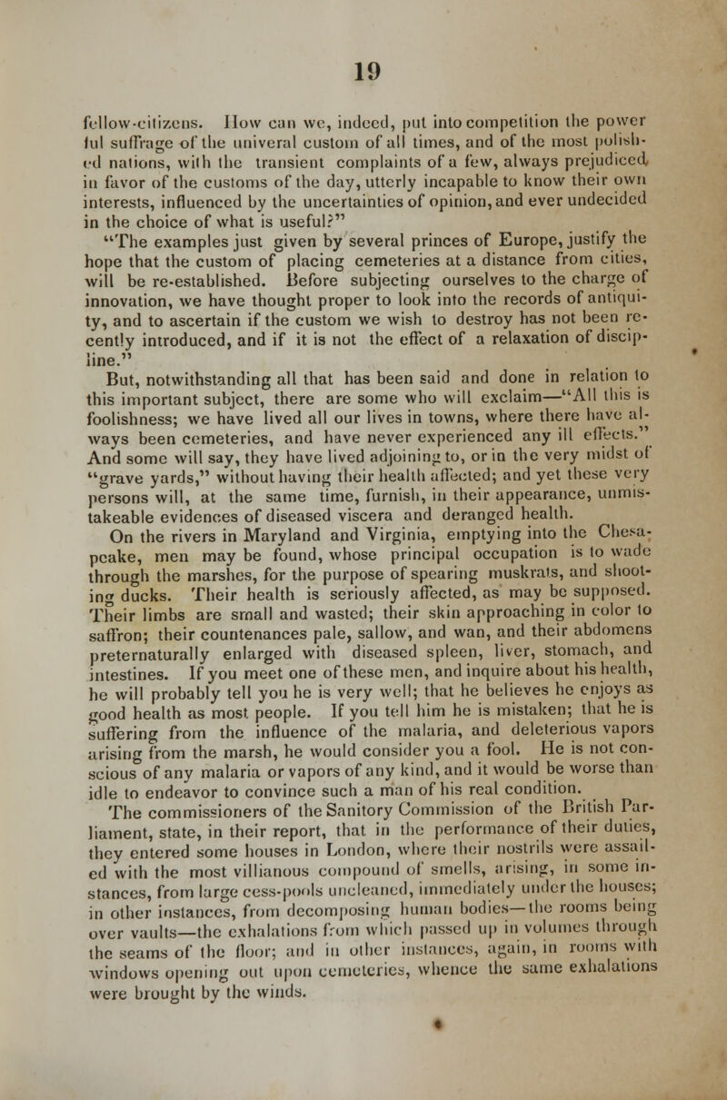 fellow-citizens. How can we, indeed, put into competition the power kil suffrage of the tiniverul custom of all times, and of the most polish- ed nations, with the transient complaints of a few, always prejudiced in favor of the customs of the day, utterly incapahle to know their own interests, influenced by the uncertainties of opinion, and ever undecided in the choice of what is useful? The examples just given by several princes of Europe, justify the hope that the custom of placing cemeteries at a distance from cities, will be re-established. .Before subjecting ourselves to the charge of innovation, we have thought proper to look into the records of antiqui- ty, and to ascertain if the custom we wish to destroy has not been re- cently introduced, and if it is not the effect of a relaxation of discip- line. But, notwithstanding all that has been said and done in relation to this important subject, there are some who will exclaim—All this is foolishness; we have lived all our lives in towns, where there have al- ways been cemeteries, and have never experienced any ill effects. And some will say, they have lived adjoining to, or in the very midst of grave yards, without having their health affected; and yet these very persons will, at the same time, furnish, in their appearance, unmis- takeable evidences of diseased viscera and deranged health. On the rivers in Maryland and Virginia, emptying into the Chesa- peake, men may be found, whose principal occupation is to wade through the marshes, for the purpose of spearing muskrats, and shoot- ing ducks. Their health is seriously affected, as may be supposed. Their limbs are small and wasted; their skin approaching in color to saffron; their countenances pale, sallow, and wan, and their abdomens preternaturally enlarged with diseased spleen, liver, stomach, and intestines. If you meet one of these men, and inquire about his health, he will probably tell you he is very well; that he believes he enjoys as good health as most, people. If you tell him he is mistaken; that he is suffering from the influence of the malaria, and deleterious vapors arising from the marsh, he would consider you a fool. He is not con- scious of any malaria or vapors of any kind, and it would be worse than idle to endeavor to convince such a man of his real condition. The commissioners of the Sanitory Commission of the British Par- liament, state, in their report, that in the performance of their duties, they entered some houses in London, where their nostrils were assail- ed with the most villianous compound of smells, arising, in some in- stances, from large cess-pools uncleaned, immediately under the houses; in other instances, from decomposing human bodies—the rooms being over vaults—the exhalations from which passed up in volumes through the seams of the floor; and in other instances, again, in rooms with windows opening out upon cemeteries, whence the same exhalations were brought by the winds.