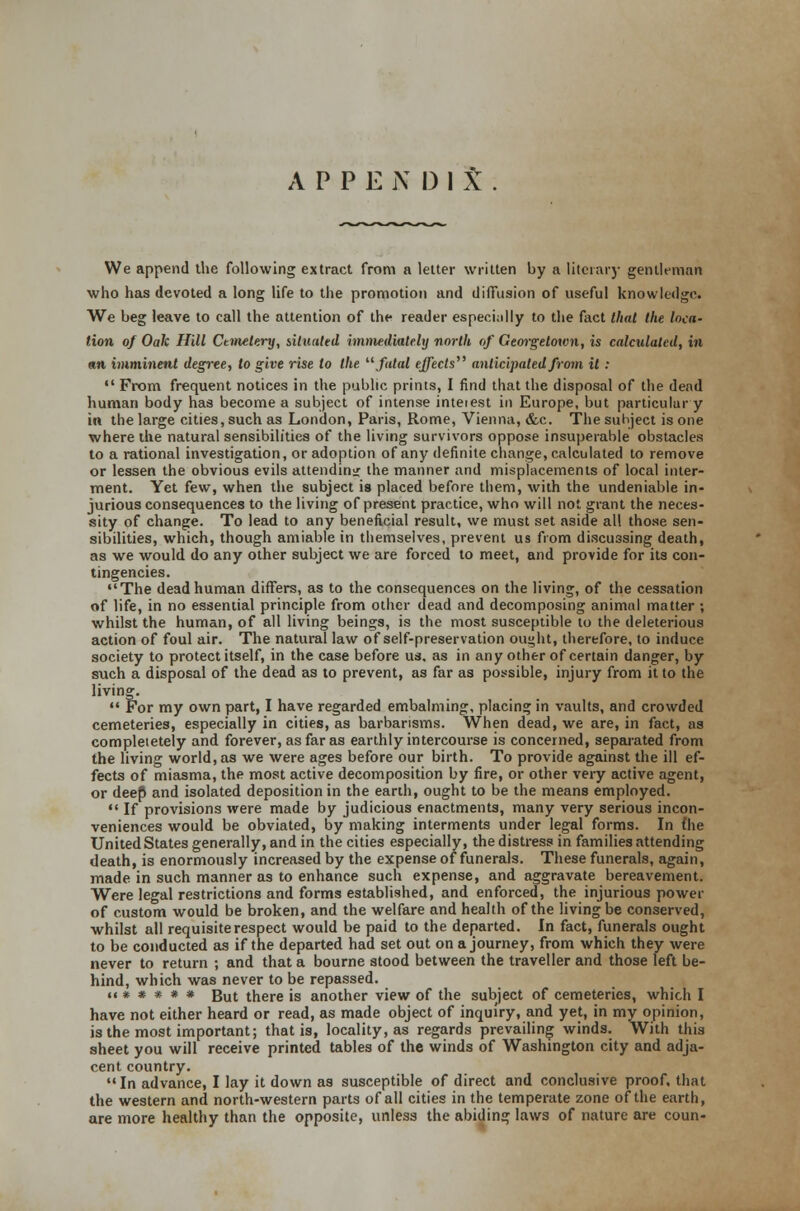 A P P E N I) I t We append the following extract from a letter written by a literary gentleman who has devoted a long life to the promotion and diffusion of useful knowledge. We beg leave to call the attention of the reader especially to the fact that the loca- tion of Oak Hill Cemetery, situated immediately north of Georgetown, is calculated, in an imminent degree, to give rise to the  fatal effects anticipated from it :  From frequent notices in the public prints, I find that the disposal of the dead human body has become a subject of intense inteiest in Europe, but particular y in the large cities, such as London, Paris, Rome, Vienna, &c. The subject is one where the natural sensibilities of the living survivors oppose insuperable obstacles to a rational investigation, or adoption of any definite change, calculated to remove or lessen the obvious evils attending the manner and misplacements of local inter- ment. Yet few, when the subject is placed before them, with the undeniable in- jurious consequences to the living of present practice, who will not grant the neces- sity of change. To lead to any beneficial result, we must set aside all those sen- sibilities, which, though amiable in themselves, prevent us from discussing death, as we would do any other subject we are forced to meet, and provide for its con- tingencies. The dead human differs, as to the consequences on the living, of the cessation of life, in no essential principle from other dead and decomposing animal matter ; whilst the human, of all living beings, is the most susceptible to the deleterious action of foul air. The natural law of self-preservation ou^ht, therefore, to induce society to protect itself, in the case before us, as in any other of certain danger, by such a disposal of the dead as to prevent, as far as possible, injury from it to the living.  For my own part, I have regarded embalming, placing in vaults, and crowded cemeteries, especially in cities, as barbarisms. When dead, we are, in fact, as compleietely and forever, as far as earthly intercourse is concerned, separated from the living world, as we were ages before our birth. To provide against the ill ef- fects of miasma, the most active decomposition by fire, or other very active agent, or deep and isolated deposition in the earth, ought to be the means employed.  If provisions were made by judicious enactments, many very serious incon- veniences would be obviated, by making interments under legal forms. In £he United States generally, and in the cities especially, the distress in families attending death, is enormously increased by the expense of funerals. These funerals, again, made in such manner as to enhance such expense, and aggravate bereavement. Were legal restrictions and forms established, and enforced, the injurious power of custom would be broken, and the welfare and health of the living be conserved, whilst all requisite respect would be paid to the departed. In fact, funerals ought to be conducted as if the departed had set out on a journey, from which they were never to return ; and that a bourne stood between the traveller and those left be- hind, which was never to be repassed. ««*###* But there is another view of the subject of cemeteries, which I have not either heard or read, as made object of inquiry, and yet, in my opinion, is the most important; that is, locality, as regards prevailing winds. With this sheet you will receive printed tables of the winds of Washington city and adja- cent country. In advance, I lay it down as susceptible of direct and conclusive proof, that the western and north-western parts of all cities in the temperate zone of the earth, are more healthy than the opposite, unless the abiding laws of nature are coun-