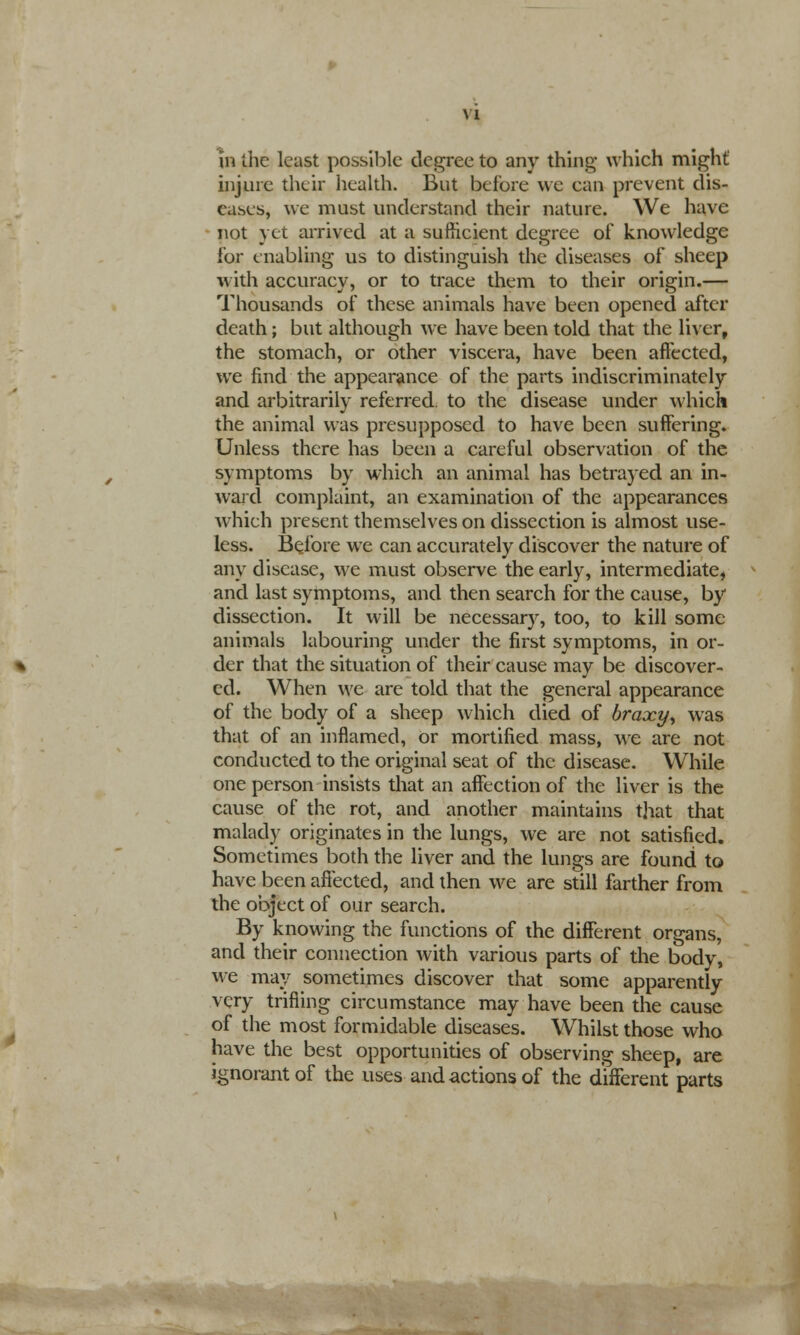 in the least possible degree to any thing which might injure their health. But before we can prevent dis- eases, we must understand their nature. We have not yet arrived at a sufficient degree of knowledge for enabling us to distinguish the diseases of sheep with accuracy, or to trace them to their origin.— Thousands of these animals have been opened after death; but although we have been told that the liver, the stomach, or other viscera, have been affected, we find the appearance of the parts indiscriminately and arbitrarily referred, to the disease under which the animal was presupposed to have been suffering. Unless there has been a careful observation of the symptoms by which an animal has betrayed an in- ward complaint, an examination of the appearances which present themselves on dissection is almost use- less. Before we can accurately discover the nature of any disease, we must observe the early, intermediate, and last symptoms, and then search for the cause, by dissection. It will be necessary, too, to kill some animals labouring under the first symptoms, in or- der that the situation of their cause may be discover- ed. When we are told that the general appearance of the body of a sheep which died of braxyy was that of an inflamed, or mortified mass, wre are not conducted to the original seat of the disease. While one person insists that an affection of the liver is the cause of the rot, and another maintains that that malady originates in the lungs, we are not satisfied. Sometimes both the liver and the lungs are found to have been affected, and then we are still farther from the object of our search. By knowing the functions of the different organs, and their connection with various parts of the body, we may sometimes discover that some apparently very trifling circumstance may have been the cause of the most formidable diseases. Whilst those who have the best opportunities of observing sheep, are ignorant of the uses and actions of the different parts