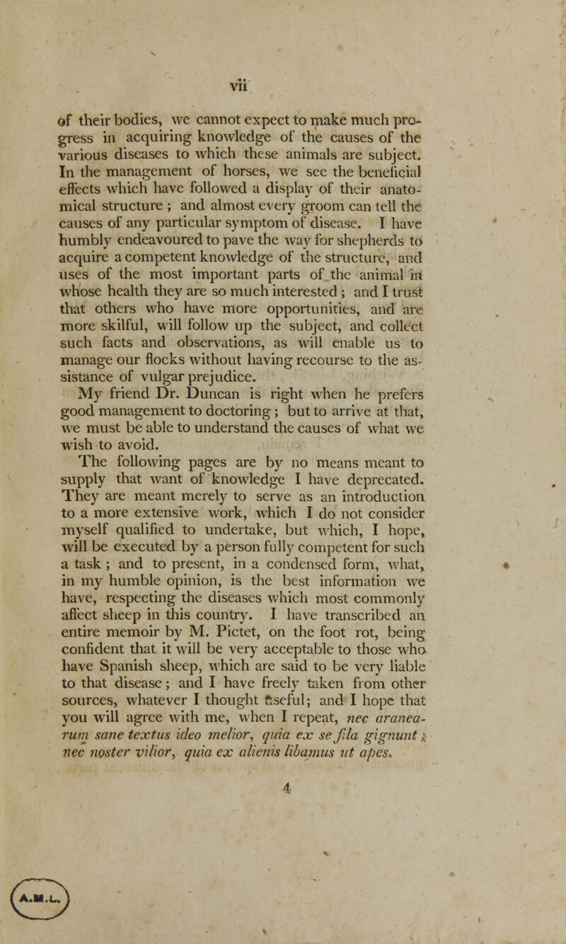 of their bodies, we cannot expect to make much pro- gress in acquiring knowledge of the causes of the various diseases to which these animals are subject. In the management of horses, we see the beneficial effects which have followed a display of their anato- mical structure ; and almost every groom can tell the causes of any particular symptom of disease. I have humbly endeavoured to pave the way for shepherds to acquire a competent knowledge of the structure, and uses of the most important parts of the animal in whose health they are so much interested ; and I trust that others who have more opportunities, and are more skilful, will follow up the subject, and collect such facts and observations, as will enable us to manage our flocks without having recourse to the as- sistance of vulgar prejudice. My friend Dr. Duncan is right when he prefers good management to doctoring ; but to arrive at that, we must be able to understand the causes of what we wish to avoid. The following pages are by no means meant to supply that want of knowledge I have deprecated. They are meant merely to serve as an introduction to a more extensive work, which I do not consider myself qualified to undertake, but which, I hope, will be executed by a person fully competent for such a task ; and to present, in a condensed form, what, in my humble opinion, is the best information we have, respecting the diseases which most commonly affect sheep in this country. I have transcribed an entire memoir by M. Pictet, on the foot rot, being confident that it will be very acceptable to those who have Spanish sheep, which are said to be very liable to that disease; and I have freely taken from other sources, whatever I thought ftsefulj and I hope that you will agree with me, when I repeat, nee aranea- rum sane textus ideo ?nelior, quia ex sefJa gignunt;. nee nosier vilior, quia ex alienis libamus nt apes. &