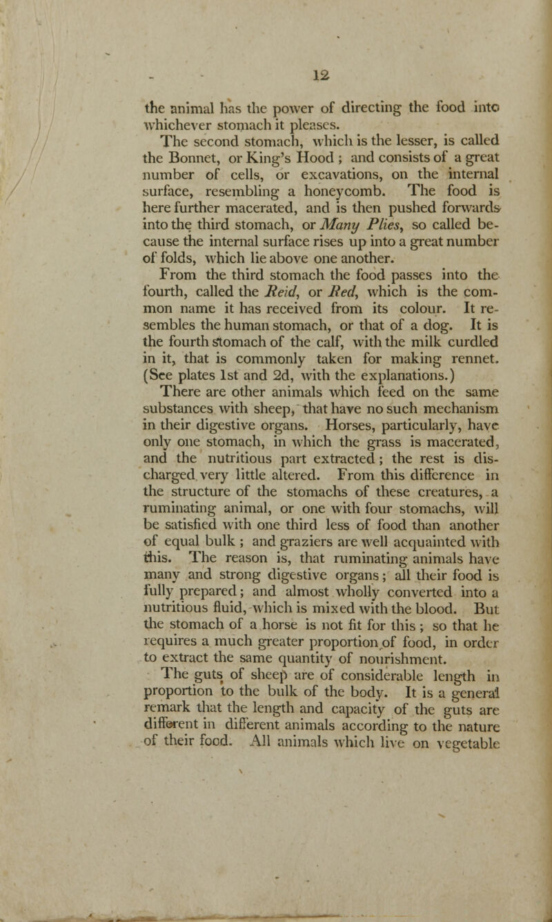 the animal has the power of directing the food into whichever stomach it pleases. The second stomach, which is the lesser, is called the Bonnet, or King's Hood ; and consists of a great number of cells, or excavations, on the internal surface, resembling a honeycomb. The food is here further macerated, and is then pushed forwards into the third stomach, or Many Plies, so called be- cause the internal surface rises up into a great number of folds, which lie above one another. From the third stomach the food passes into the fourth, called the Reid, or Red, which is the com- mon name it has received from its colour. It re- sembles the human stomach, or that of a dog. It is the fourth stomach of the calf, with the milk curdled in it, that is commonly taken for making rennet. (See plates 1st and 2d, with the explanations.) There are other animals which feed on the same substances with sheep, that have no such mechanism in their digestive organs. Horses, particularly, have only one stomach, in which the grass is macerated, and the nutritious part extracted; the rest is dis- charged very little altered. From this difference in the structure of the stomachs of these creatures, a ruminating animal, or one with four stomachs, will be satisfied with one third less of food than another of equal bulk ; and graziers are well acquainted with tiiis. The reason is, that ruminating animals have many and strong digestive organs; all their food is fully prepared; and almost wholly converted into a nutritious fluid, which is mixed with the blood. But the stomach of a horse is not fit for this; so that he requires a much greater proportion of food, in order to extract the same quantity of nourishment. The gutst of sheep are of considerable length in proportion to the bulk of the body. It is a general remark that the length and capacity of the guts are different in different animals according to the nature of their food. All animals which live on vegetable