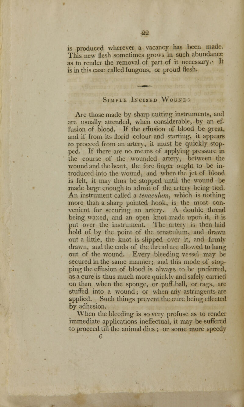 £2 is produced wherever a vacancy has been made. This new flesh sometimes grows in such abundance as to render the removal of part of it necessary.' It is in this case called fungous, or proud flesh. Simple Incised Wounds Are those made by sharp cutting instruments, and are usually attended, when considerable, by an ef- fusion of blood. If the effusion of blood be great, and if from its florid colour and starting, it appears to proceed from an artery, it must be quickly stop- ped. If there are no means of applying pressure in the course of the wounded artery, between the wound and the heart, the fore finger ought to be in- troduced into the wound, and when the jet of blood is felt, it may thus be stopped until the wound be made large enough to admit of the artery being tied. An instrument called a tenaculum, which is nothing more than a sharp pointed hook, is the most con- venient for securing an artery. A double thread being waxed, and an open knot made upon it, it is put over the instrument. The artery is then laid hold of by the point of the tenaculum, and drawn out a little, the knot is slipped over it, and firmly drawn, and the ends of the thread are allowed to hang out of the wound. Every bleeding vessel may be secured in the same manner; and this mode of stop- ping the effusion of blood is always to be preferred, as a cure is thus much more quickly and safely carried on than when the sponge, or puff-ball, or rags, are stuffed into a wound; or when any astringents are applied. Such things prevent the cure being effected by adhesion. When the bleeding is so very profuse as to render immediate applications ineffectual, it may be suffered to proceed till the animal dies ; or some more speedv