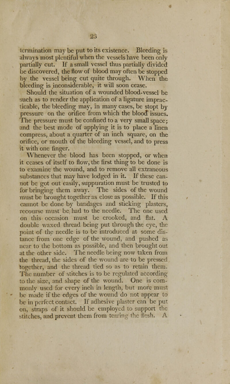 termination may be put to its existence. Bleeding is always most plentiful when the vessels have been only partially cut. If a small vessel thus partially divided be discovered, the flow of blood may often be stopped by the vessel being cut quite through. When the bleeding is inconsiderable, it will soon cease. Should the situation of a wounded blood-vessel be such as to render the application of a ligature imprac- ticable, the bleeding may, in many cases, be stopt by pressure on the orifice from which the blooct issues. The pressure must be confined to a very small space; and the best mode of applying it is to place a linen compress, about a quarter of an inch square, on the orifice, or mouth of the bleeding vessel, and to press it with one finger. Whenever the blood has been stopped, or when it ceases of itself to flow, the first thing to be done is to examine the wound, and to remove all extraneous substances that may have lodged in it. If these can- not be got out easily, suppuration must be trusted to for bringing them away. The sides of the wound must be brought together as close as possible. If this cannot be done by bandages and sticking plasters, recourse must be had to the needle. The one used on this occasion must be crooked, and flat. A double waxed thread being put through the eye, the point of the needle is to be introduced at some dis- tance from one edge of the wound, and pushed as near to the bottom as possible, and then brought out at the other side. The needle being now taken from the thread, the sides of the wound are to be pressed together, and the thread tied so as to retain them. The number of stitches is to be regulated according to the size, and shape of the wound. One is com- monly used for every inch in length, but more must be made if the edges of the wound do not appear to be in perfect contact. If adhesive plaster can be put on, straps of it should be employed to support the stitches, and prevent them from tearing the flesh. A