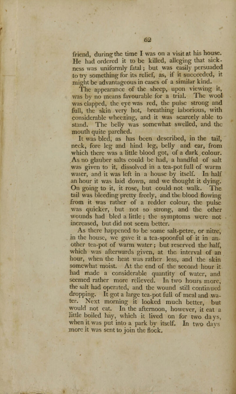 friend, during the time I was on a visit at his house. He had ordered it to be killed, alleging that sick- ness was uniformly fatal; but was easily persuaded to try something for its relief, as, if it succeeded, it might be advantageous in cases of a similar kind. The appearance of the sheep, upon viewing it, was by no means favourable for a trial. The wool was clapped, the eye was red, the pulse strong and full, the skin very hot, breathing laborious, with considerable wheezing, and it was scarcely able to stand. The belly was somewhat swelled, and the mouth quite parched. It was bled, as has been described, in the tail, neck, fore leg and hind leg, belly and ear, from which there was a little blood got, of a dark colour. As no glauber salts could be had, a handful of salt was given to it, dissolved in a tea-pot full of warm water, and it was left in a house by itself. In half an hour it was laid down, and we thought it dying. On going to it, it rose, but could not walk. The tail was bleeding pretty freely, and the blood flowing from it was rather of a redder colour, the pulse was quicker, but not so strong, and the other wounds had bled a little; the symptoms were not increased, but did not seem better. As there happened to be some salt-petre, or nitre, in the house, we gave it a tea-spoonful of it in an- other tea-pot of warm water; but reserved the half, which was afterwards given, at the interval of an hour, when the heat was rather less, and the skin somewhat moist. At the end of the second hour it had made a considerable quantity of water, and seemed rather more relieved. In two hours more, the salt had operated, and the wound still continued dropping. It got a large tea-pot full of meal and wa- ter. Next morning it looked much better, but would not eat. In the afternoon, however, it eat a little boiled hay, which it lived on for two days, when it was put into a park by itself. In two davs more it was sent to join the flock.