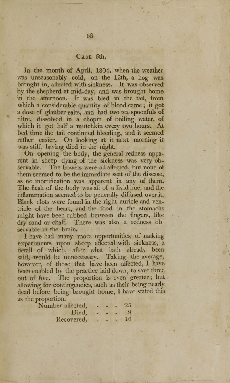 03 Case 5th. In the month of April, 1804, when the weather was unseasonably cold, on the 12th, a hog was brought in, affected with sickness. It was observed by the shepherd at mid-day, and was brought home in the afternoon. It was bled in the tail, from which a considerable quantity of blood came ; it got a dose of glauber salts, and had two tea-spoonfuls of nitre, dissolved in a chopin of boiling water, of which it got half a mutchkin every two hours. At bed time the tail continued bleeding, and it seemed rather easier. On looking at it next morning it was stiff, having died in the night. On opening the body, the general redness appa- rent in sheep dying of the sickness was very ob- servable. The bowels were all affected, but none of them seemed to be the immediate seat of the disease, as no mortification was apparent in any of them. The flesh of the body was all of a livid hue, and the inflammation seemed to be generally diffused over it. Black clots were found in the right auricle and ven- tricle of the heart, and the food in the stomachs might have been rubbed between the fingers, like dry sand or chaff. There was also a redness ob- servable in the brain. I have had many more opportunities of making experiments upon sheep affected with sickness, a detail of which, after what hath already been said, would be unnecessary. Taking the average, however, of those that have been affected, I have been enabled by the practice laid down, to save three out of five. The proportion is even greater; but allowing for contingencies, such as their being nearly dead before being brought home, I have stated this as the proportion. Number affected, - - - 25 Died, - - - 9 Recovered, - - - 16