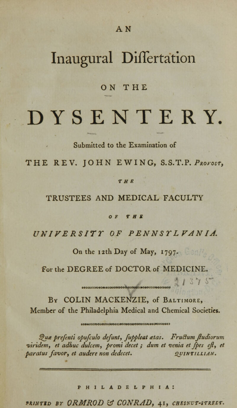 AN Inaugural DilTertation ON THE DYSENTERY. Submitted to the Examination of THE REV. JOHN EWING, S.S.T.P. Profost, THE TRUSTEES AND MEDICAL FACULTY OF TBS UNI VERS ITT OF PENNSYLVANIA. On the 12th Day of May, 1797. For the DEGREE of DOCTOR of MEDICINE. o«oooooeo«o«ecoooooooooboooooeoo«osocooooooco900 By COLIN MACKENZIE, of Baltimore, Member of the Philadelphia Medical and Chemical Societies. eOMOOOOOOOOOOOOoe000900000000009000090090000093 ^ua prefentl opufculo defunt, fuppleat atas. FruRutn Jludiorum viridem, et adhuc dak em, promt decet; dum et venia et /pes eft, et paratus favor, et audere non dedecet. qvihtillian. PHILADELPHIA: f&iNriD bt ORMROD & CONRAD, 41, creskut-street.