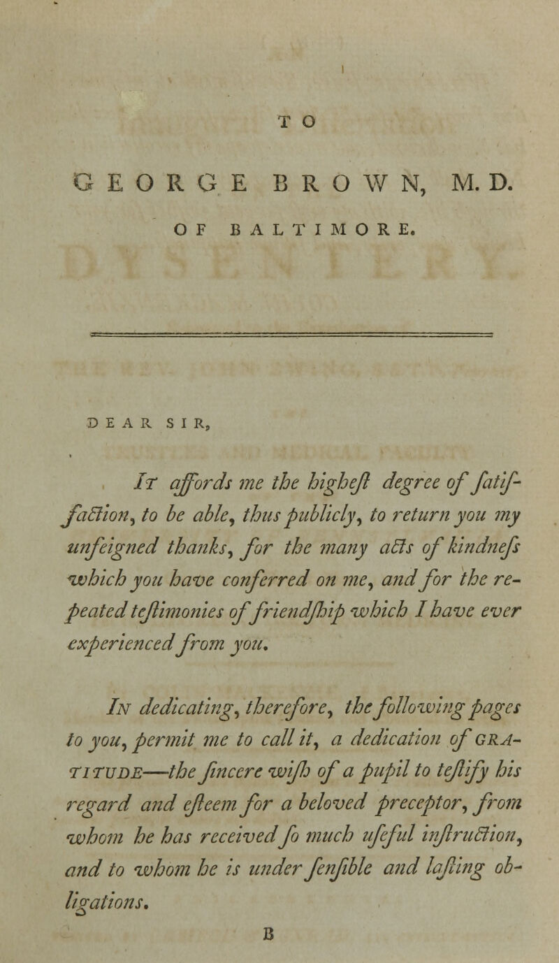 T O GEORGE BROWN, M. D. OF BALTIMORE. DEAR SIR, It affords me the highejl degree of fatif- foclion, to be able, thus publicly, to return you my unfeigned thanks, for the many acls of kindnefs *which you have conferred on me, and for the re- peated teflimonies offriendfhip which I have ever experienced from you. In dedicating, therefore, the following pages to you, permit me to call it, a dedication of gra- titude—thefinccre wi/h of a pupnl to teflify his regard and ejleemfor a beloved preceptor, from whom he has receivedfo much ufeful inflruclion, and to whom he is under fenfible and la/ling ob- ligations.