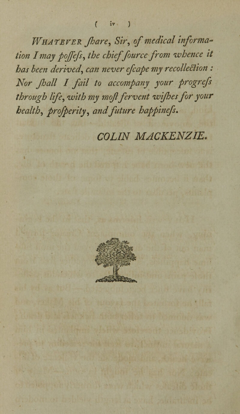 Whatever fhare, Sir, of medical informa- tion Imay poffefs, the chieffource from whence it has been derived, can never efcape my recolleclion : Nor fhall I fail to accompany your progrefs through life, with my moji fervent wi/hes for your health, profperity, and future happinefs. COLIN MACKENZIE.