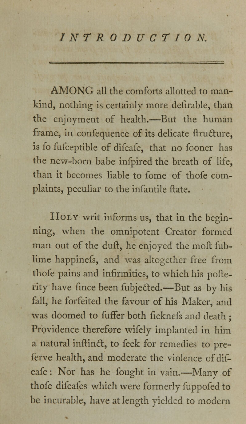 INTRODUCTION. AMONG all the comforts allotted to man- kind, nothing is certainly more defirable, than the enjoyment of health.—But the human frame, in confequence of its delicate ftructure, is fo fufceptible of difeafe, that no fooner has the new-born babe infpired the breath of life, than it becomes liable to fome of thofe com- plaints, peculiar to the infantile ftate. Holy writ informs us, that in the begin- ning, when the omnipotent Creator formed man out of the duft, he enjoyed the moft fub- lime happinefs, and was altogether free from thofe pains and infirmities, to which his pofte- rity have fince been fubjected.—But as by his fall, he forfeited the favour of his Maker, and was doomed to fuffer both ficknefs and death ; Providence therefore wifely implanted in him a natural inftinct, to feek for remedies to pre- ferve health, and moderate the violence of dif- eafe : Nor has he fought in vain.—Many of thofe difeafes which were formerly fuppofed to be incurable, have at length yielded to modern