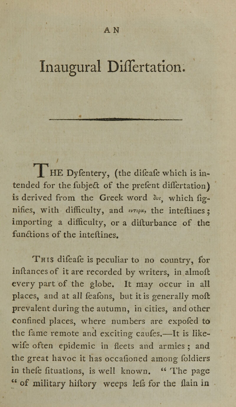 AN Inaugural Differtation. r-|-i X HE Dyfentery, (the difeafe which is in- tended for the fubje£t of the prefent differtation) is derived from the Greek word S«} which fig- nifies, with difficulty, and emp«, the inteflines ; importing a difficulty, or a diflurbance of the functions of the inteflines. This difeafe is peculiar to no country, for inftancesof it are recorded by writers, in almofb every part of the globe. It may occur in all places, and at all feafons, but it is generally moft prevalent during the autumn, in cities, and other Confined places, where numbers are expofed to the fame remote and exciting caufes.—It is like- wife often epidemic in fleets and armies ; and the great havoc it has occafioned among foldiers in thefe fituations, is well known.  The page  of military hiflory weeps lefs for the flain in