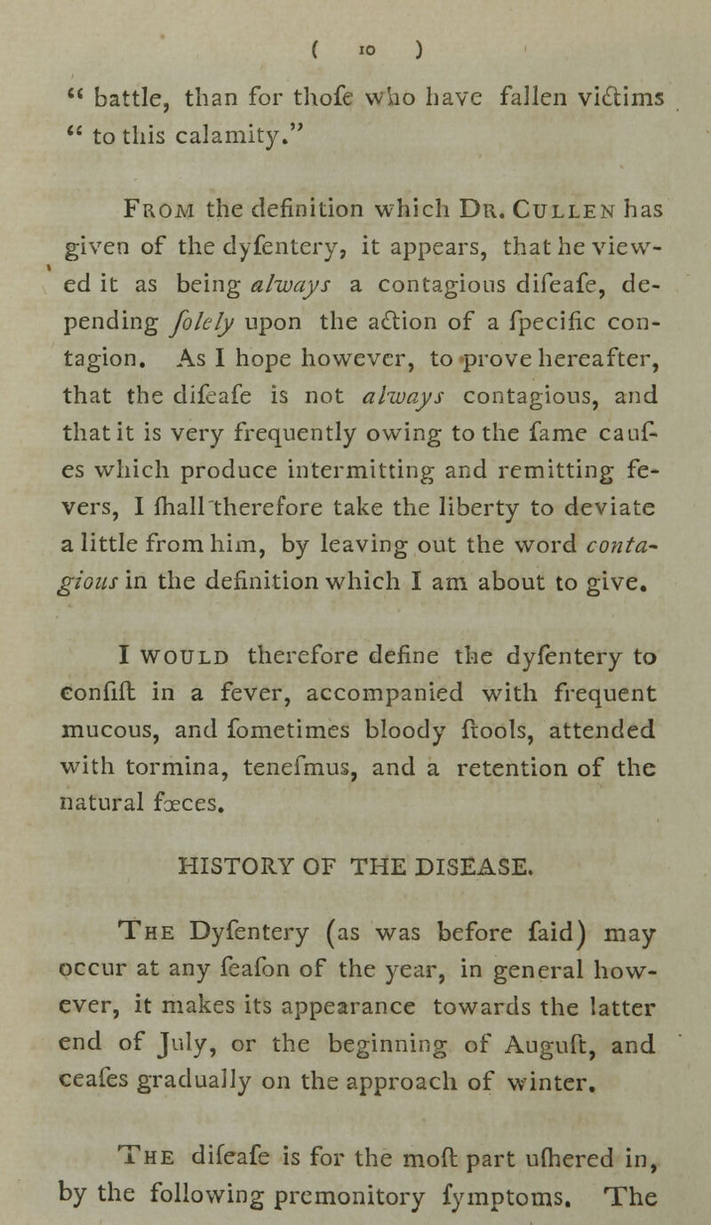  battle, than for thofc vviio have fallen victims  to this calamity. From the definition which Dr. Cullen has given of the dyfentery, it appears, that he view- ed it as being always a contagious difeafe, de- pending folely upon the action of a fpecific con- tagion. As I hope however, to prove hereafter, that the difeafe is not always contagious, and that it is very frequently owing to the fame cauf- es which produce intermitting and remitting fe- vers, I fhaHtherefore take the liberty to deviate a little from him, by leaving out the word conta- gious in the definition which I am about to give. I would therefore define the dyfentery to Gonfifl in a fever, accompanied with frequent mucous, and fometimes bloody fiools, attended with tormina, tenefmus, and a retention of the natural faeces. HISTORY OF THE DISEASE. The Dyfentery (as was before faid) may occur at any feafon of the year, in general how- ever, it makes its appearance towards the latter end of July, or the beginning of Auguft, and ceafes gradually on the approach of winter. The difeafe is for the moft part ufhered in, by the following premonitory fymptoms. The