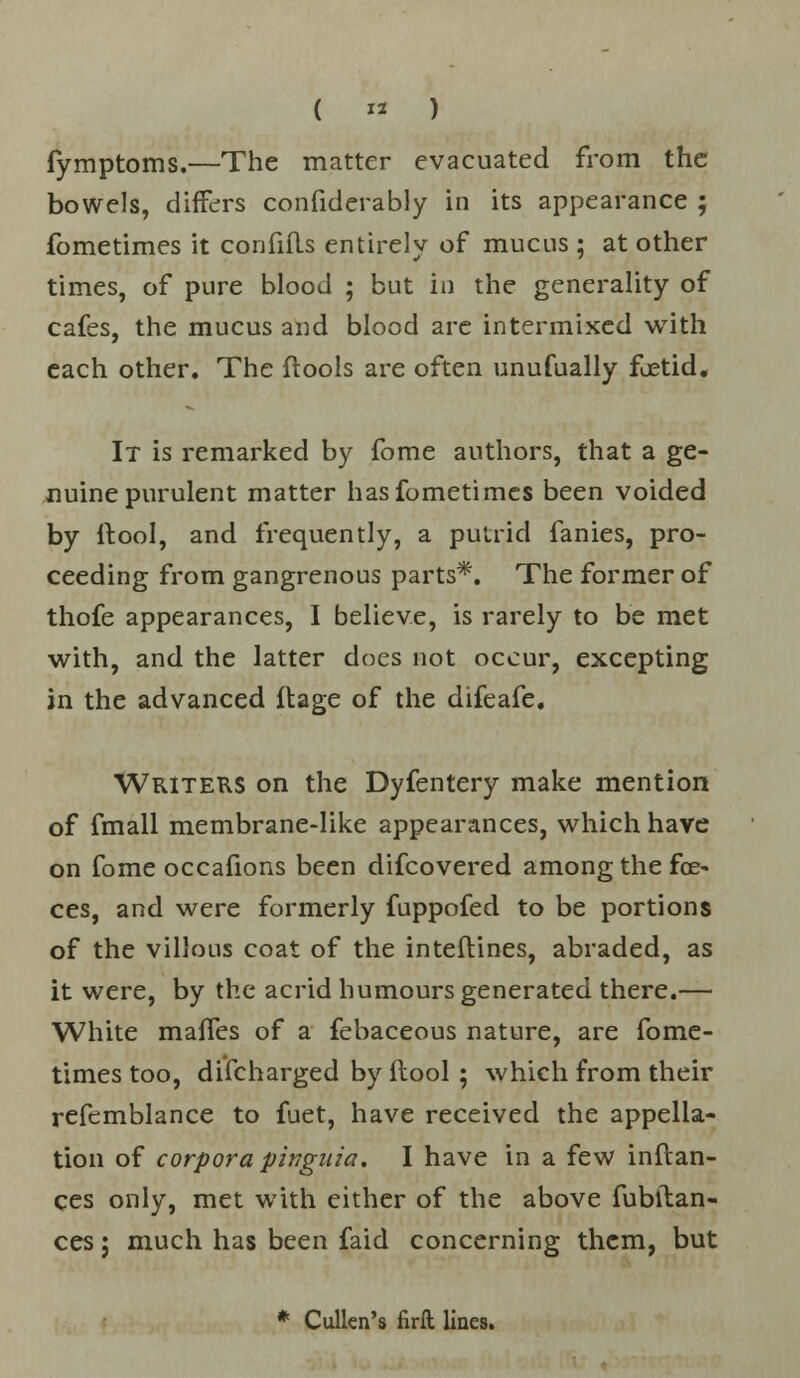 ( « ) fymptoms.—The matter evacuated from the bowels, differs confiderably in its appearance ; fometimes it confifls entirely of mucus ; at other times, of pure blood ; but in the generality of cafes, the mucus and blood are intermixed with each other. The ftools are often unufually foetid. It is remarked by fome authors, that a ge- nuine purulent matter has fometimes been voided by ftool, and frequently, a putrid fanies, pro- ceeding from gangrenous parts*. The former of thofe appearances, I believe, is rarely to be met with, and the latter does not occur, excepting in the advanced ftage of the difeafe. Writers on the Dyfentery make mention of fmall membrane-like appearances, which have on fome occafions been difcovered among the foe- ces, and were formerly fuppofed to be portions of the villous coat of the inteflines, abraded, as it were, by the acrid humours generated there.— White maifes of a febaceous nature, are fome- times too, difcharged by ftool ; which from their refemblance to fuet, have received the appella- tion of corpora pinguia. I have in a few inftan- ces only, met with either of the above fubilan- ces j much has been faid concerning them, but * Cullen's firft lines.