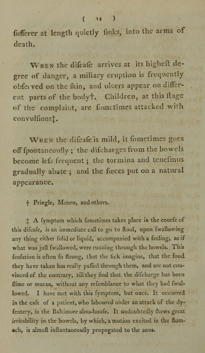 fufferer at length quietly finks, into the arms of death. When the difeafe arrives at its higheft de- gree of danger, a miliary eruption is frequently obferved on the /kin, and ulcers appear on differ- ent parts of the bodyt. Children, at this ftage of the complaint, are fomctimes attacked with convulfionsj. When the difeafc'is mild, it lbmetimes goes oif fpontaneoufly ; the difcharges from the bowels become lefs frequent; the tormina and tenefmus gradually abate ; and the faeces put on a natural appearance. f Pringle, Monro, and others. + A fymptom which fometimes takes place in the courfe of this difeafe, is an immediate call to go to ftool, upon fwallowing any thing either folid or liquid, accompanied with a feeling, as if what was jull fvvallowed, were running through the bowels. This fenfation is often fo ftrong, that the lick imagine, that the food they have taken has really pafTed through them, and are not con- vinced of the contrary, till they find that the difcharge has been flime or mucus, without any refemblance to what they had fwal- lowed. I have met with this fymptom, but once. It occurred in the cafe of a patient, who laboured under an attack of the dy- fentery, in the Baltimore alins-houfe. It undoubtedly (hews great irritability in the bowels, by which, a motion excited in the ftom- ach, is almoft inflantaneoufly propagated to the anus.