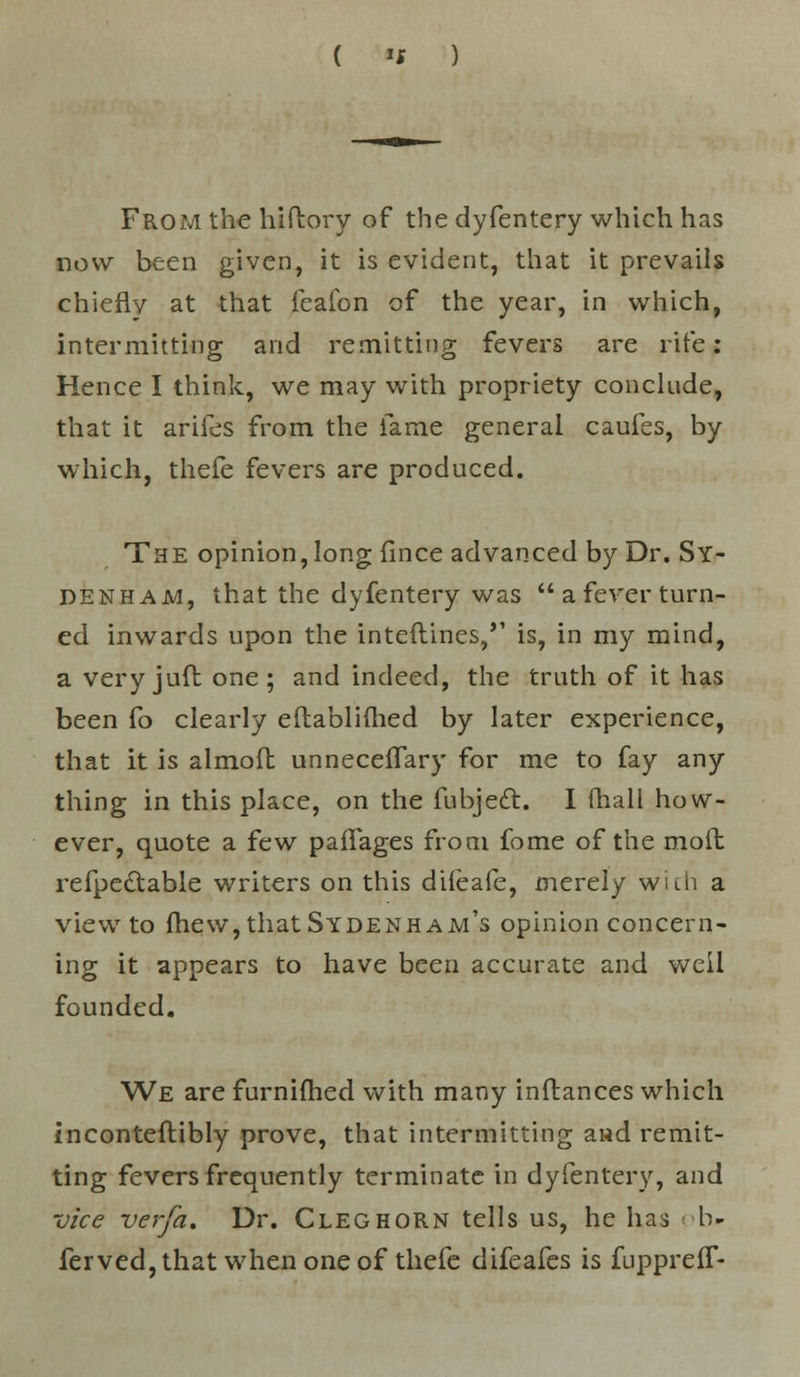 «l From the hiftory of the dyfentery which has now been given, it is evident, that it prevails chieflv at that feafon of the year, in which, intermitting and remitting fevers are rife: Hence I think, we may with propriety conclude, that it arifes from the lame general caufes, by which, thefe fevers are produced. The opinion, long fince advanced by Dr. Sy- denham, that the dyfentery was  a fever turn- ed inwards upon the interlines/' is, in my mind, a veryjuft one; and indeed, the truth of it has been fo clearly eftablifhed by later experience, that it is almoft unneceffary for me to fay any thing in this place, on the fubjecl:. I (hall how- ever, quote a few paifages from fome of the moil refpedtable writers on this difeafe, merely wich a view to (hew, that Sydenham's opinion concern- ing it appears to have been accurate and well founded. We are furnifhed with many inftances which inconteflibly prove, that intermitting and remit- ting fevers frequently terminate in dyfentery, and vice ver/a. Dr. Cleg horn tells us, he has li- fer ved, that when one of thefe difeafes is fupprelf-