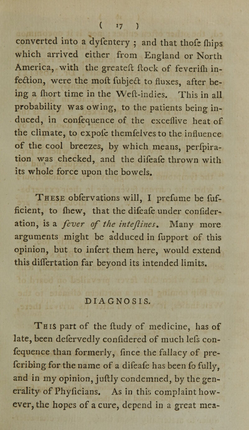 I »7 ) converted into a dyfentery ; and that thofe fhips which arrived either from England or North America, with the greateft flock of fevcrifh in- fection, were the moft fubjedl to fluxes, after be- ing a fhort time in the Weft-indies. This in all probability was owing, to the patients being in- duced, in confequence of the exceflive heat of the climate, to expolc themfelvesto the influence of the cool breezes, by which means, perfpira- tion was checked, and the difeafe thrown with its whole force upon the bowels. These obfervations will, I prcfume be fuf- ficient, to fhew, that the difeafe under confider- ation, is a fever of the intefines t Many more arguments might be adduced in fupport of this opinion, but to infert them here, would extend this differtation far beyond its intended limits. DIAGNOSIS. This part of the ftudy of medicine, has of late, been defervedly confidered of much lefs con- fequence than formerly, fince the fallacy of pre- ferring for the name of a difeafe has been fo fully, and in my opinion, juftly condemned, by the gen- erality of Phyficians. As in this complaint how- ever, the hopes of a cure, depend in a great mea-