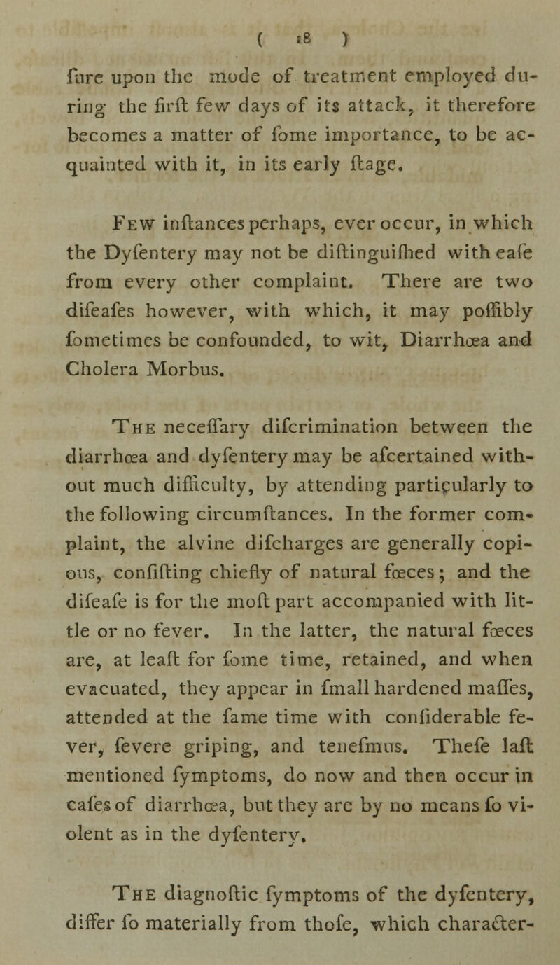 fare upon the mode of treatment employed du- ring- the firft few clays of its attack, it therefore becomes a matter of fome importance, to be ac- quainted with it, in its early ftage. Few inflances perhaps, ever occur, in which the Dyfentery may not be diftinguifhed with eafe from every other complaint. There are two difeafes however, with which, it may poffibly fometimes be confounded, to wit, Diarrhoea and Cholera Morbus. The neceflary difcrimination between the diarrhoea and dyfentery may be ascertained with- out much difficulty, by attending particularly to the following circumfbances. In the former com- plaint, the alvine difcharges are generally copi- ous, confifting chiefly of natural foeces; and the difeafe is for the mofl part accompanied with lit- tle or no fever. In the latter, the natural foeces are, at lead for fome time, retained, and when evacuated, they appear in fmall hardened mafTes, attended at the fame time with confiderable fe- ver, fevere griping, and tenefmus. Thefe lafl mentioned fymptoms, do now and then occur in cafes of diarrhoea, but they are by no means fo vi- olent as in the dyfentery. The diagnoftic fymptoms of the dyfentery, diiFer fo materially from thofe, which character-