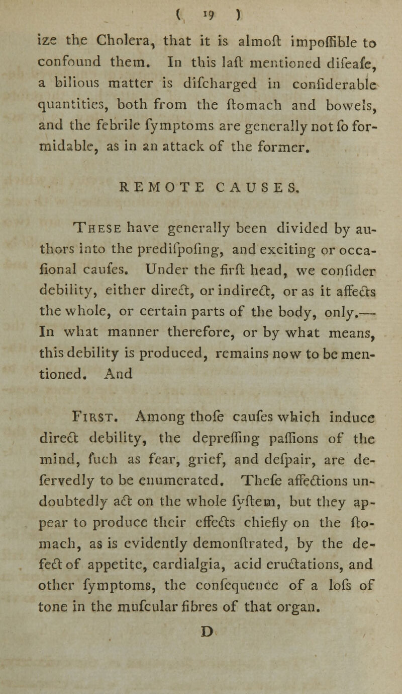 ( «9 ) ize the Cholera, that it is almoft impoffible to confound them. In this lafl mentioned difeafe, a bilious matter is discharged in confiderable quantities, both from the flomach and bowels, and the febrile fymptoms are generally not fo for- midable, as in an attack of the former. REMOTE CAUSES. These have generally been divided by au- thors into the predifpoiing, and exciting or occa- fional caules. Under the firft head, we eonfider debility, either direct, or indirect, or as it affects the whole, or certain parts of the body, only.— In what manner therefore, or by what means, this debility is produced, remains now to be men- tioned. And First. Among thofe caufes which induce direct debility, the depreffing paffions of the mind, fuch as fear, grief, and defpair, are de- fervedly to be enumerated. Thefe affections un- doubtedly act on the whole fyftem, but they ap- pear to produce their effects chiefly on the flo- mach, as is evidently demonftrated, by the de- fect of appetite, cardialgia, acid eructations, and other fymptoms, the confequence of a lofs of tone in the mufcular fibres of that organ. D